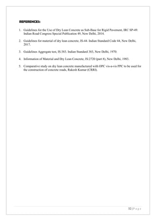 32 | P a g e
REFERENCES:
1. Guidelines for the Use of Dry Lean Concrete as Sub-Base for Rigid Pavement, IRC SP-49.
Indian Road Congress Special Publication 49, New Delhi, 2014.
2. Guidelines for material of dry lean concrete, IS-44. Indian Standard Code 44, New Delhi,
2017.
3. Guidelines Aggregate test, IS:383. Indian Standard 383, New Delhi, 1970.
4. Information of Material and Dry Lean Concrete, IS:2720 (part 8), New Delhi, 1983.
5. Comparative study on dry lean concrete manufactured with OPC vis-a-vis PPC to be used for
the construction of concrete roads, Rakesh Kumar (CRRI).
 