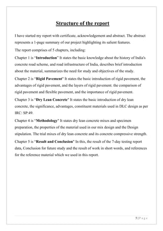 5 | P a g e
Structure of the report
I have started my report with certificate, acknowledgement and abstract. The abstract
represents a 1-page summary of our project highlighting its salient features.
The report comprises of 5 chapters, including:
Chapter 1 is “Introduction” It states the basic knowledge about the history of India's
concrete road scheme, and road infrastructure of India, describes brief introduction
about the material, summarizes the need for study and objectives of the study.
Chapter 2 is “Rigid Pavement" It states the basic introduction of rigid pavement, the
advantages of rigid pavement, and the layers of rigid pavement. the comparison of
rigid pavement and flexible pavement, and the importance of rigid pavement.
Chapter 3 is “Dry Lean Concrete" It states the basic introduction of dry lean
concrete, the significance, advantages, constituent materials used in DLC design as per
IRC: SP:49.
Chapter 4 is “Methodology" It states dry lean concrete mixes and specimen
preparation, the properties of the material used in our mix design and the Design
stipulation. The trial mixes of dry lean concrete and its concrete compressive strength.
Chapter 5 is “Result and Conclusion" In this, the result of the 7-day testing report
data, Conclusion for future study and the result of work in short words, and references
for the reference material which we used in this report.
 