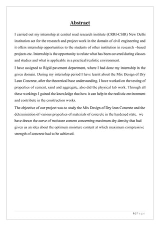6 | P a g e
Abstract
I carried out my internship at central road research institute (CRRI-CSIR) New Delhi
institution act for the research and project work in the domain of civil engineering and
it offers internship opportunities to the students of other institution in research –based
projects etc. Internship is the opportunity to relate what has been covered during classes
and studies and what is applicable in a practical/realistic environment.
I have assigned to Rigid pavement department, where I had done my internship in the
given domain. During my internship period I have learnt about the Mix Design of Dry
Lean Concrete, after the theoretical base understanding, I have worked on the testing of
properties of cement, sand and aggregate, also did the physical lab work. Through all
these workings I gained the knowledge that how it can help in the realistic environment
and contribute in the construction works.
The objective of our project was to study the Mix Design of Dry lean Concrete and the
determination of various properties of materials of concrete in the hardened state. we
have drawn the curve of moisture content concerning maximum dry density that had
given us an idea about the optimum moisture content at which maximum compressive
strength of concrete had to be achieved.
 