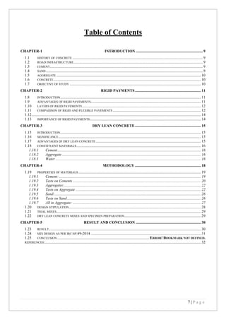 7 | P a g e
Table of Contents
CHAPTER-1 INTRODUCTION ...................................................................... 9
1.1 HISTORY OF CONCRETE ........................................................................................................................................ 9
1.2 ROAD INFRASTRUCTURE....................................................................................................................................... 9
1.3 CEMENT................................................................................................................................................................ 9
1.4 SAND.................................................................................................................................................................... 9
1.5 AGGREGATE ....................................................................................................................................................... 10
1.6 CONCRETE.......................................................................................................................................................... 10
1.7 OBJECTIVE OF STUDY ......................................................................................................................................... 10
CHAPTER-2 RIGID PAYMENTS..................................................................... 11
1.8 INTRODUCTION................................................................................................................................................... 11
1.9 ADVANTAGES OF RIGID PAVEMENTS................................................................................................................... 11
1.10 LAYERS OF RIGID PAVEMENTS............................................................................................................................ 12
1.11 COMPARISON OF RIGID AND FLEXIBLE PAVEMENTS ............................................................................................ 12
1.12................................................................................................................................................................................. 14
1.13 IMPORTANCE OF RIGID PAVEMENTS.................................................................................................................... 14
CHAPTER-3 DRY LEAN CONCRETE..................................................................... 15
1.15 INTRODUCTION................................................................................................................................................... 15
1.16 SIGNIFICANCE..................................................................................................................................................... 15
1.17 ADVANTAGES OF DRY LEAN CONCRETE.............................................................................................................. 15
1.18 CONSTITUENT MATERIALS.................................................................................................................................. 16
1.18.1 Cement...................................................................................................................................................... 16
1.18.2 Aggregate ................................................................................................................................................. 16
1.18.3 Water ........................................................................................................................................................ 16
CHAPTER-4 METHODOLOGY ..................................................................... 18
1.19 PROPERTIES OF MATERIALS ................................................................................................................................ 19
1.19.1 Cement: .................................................................................................................................................... 19
1.19.2 Tests on Cements ...................................................................................................................................... 20
1.19.3 Aggregates:............................................................................................................................................... 22
1.19.4 Tests on Aggregate ................................................................................................................................... 22
1.19.5 Sand:......................................................................................................................................................... 26
1.19.6 Tests on Sand............................................................................................................................................ 26
1.19.7 All in Aggregate: ...................................................................................................................................... 27
1.20 DESIGN STIPULATION.......................................................................................................................................... 28
1.21 TRIAL MIXES....................................................................................................................................................... 29
1.22 DRY LEAN CONCRETE MIXES AND SPECIMEN PREPARATION................................................................................ 29
CHAPTER-5 RESULT AND CONCLUSION .................................................................... 30
1.23 RESULT............................................................................................................................................................... 30
1.24 MIX DESIGN AS PER IRC:SP:49-2014 ................................................................................................................... 31
1.25 CONCLUSION ................................................................................................ ERROR! BOOKMARK NOT DEFINED.
REFERENCES:................................................................................................................................................................... 32
 