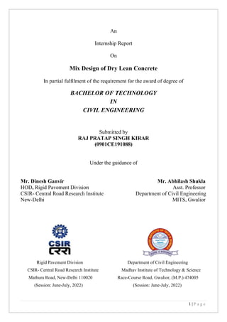 1 | P a g e
An
Internship Report
On
Mix Design of Dry Lean Concrete
In partial fulfilment of the requirement for the award of degree of
BACHELOR OF TECHNOLOGY
IN
CIVIL ENGINEERING
Submitted by
RAJ PRATAP SINGH KIRAR
(0901CE191088)
Under the guidance of
Mr. Dinesh Ganvir Mr. Abhilash Shukla
HOD, Rigid Pavement Division Asst. Professor
CSIR- Central Road Research Institute Department of Civil Engineering
New-Delhi MITS, Gwalior
Rigid Pavement Division Department of Civil Engineering
CSIR- Central Road Research Institute Madhav Institute of Technology & Science
Mathura Road, New-Delhi 110020 Race-Course Road, Gwalior, (M.P.) 474005
(Session: June-July, 2022) (Session: June-July, 2022)
 