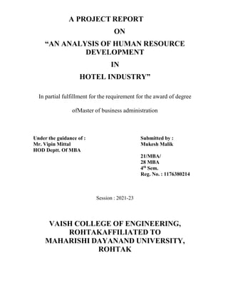 A PROJECT REPORT
ON
“AN ANALYSIS OF HUMAN RESOURCE
DEVELOPMENT
IN
HOTEL INDUSTRY”
In partial fulfillment for the requirement for the award of degree
ofMaster of business administration
Under the guidance of : Submitted by :
Mr. Vipin Mittal Mukesh Malik
HOD Deptt. Of MBA
21/MBA/
28 MBA
4th
Sem.
Reg. No. : 1176380214
Session : 2021-23
VAISH COLLEGE OF ENGINEERING,
ROHTAKAFFILIATED TO
MAHARISHI DAYANAND UNIVERSITY,
ROHTAK
 