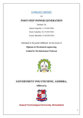 1
A PROJECT REPORT
on
FOOT STEP POWER GENERATION
Submitted By
Rathod Sanjaybhai L.176188319006
Mochi Tusharbhai M.176180319020
Taviyad Bharatbhai G.166180319054
Submitted in the partial fulfillment for the award of
Diploma in Mechanical engineering
Guided by Mr.Indrakumar Padwani
GOVERNMENT POLYTECHNIC, GODHRA.
Affiliated by
Gujarat Technological University, Ahmadabad
 