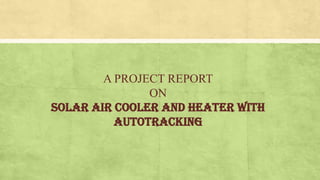 A PROJECT REPORT
ON
SOLAR AIR COOLER AND HEATER WITH
AUTOTRACKING
 