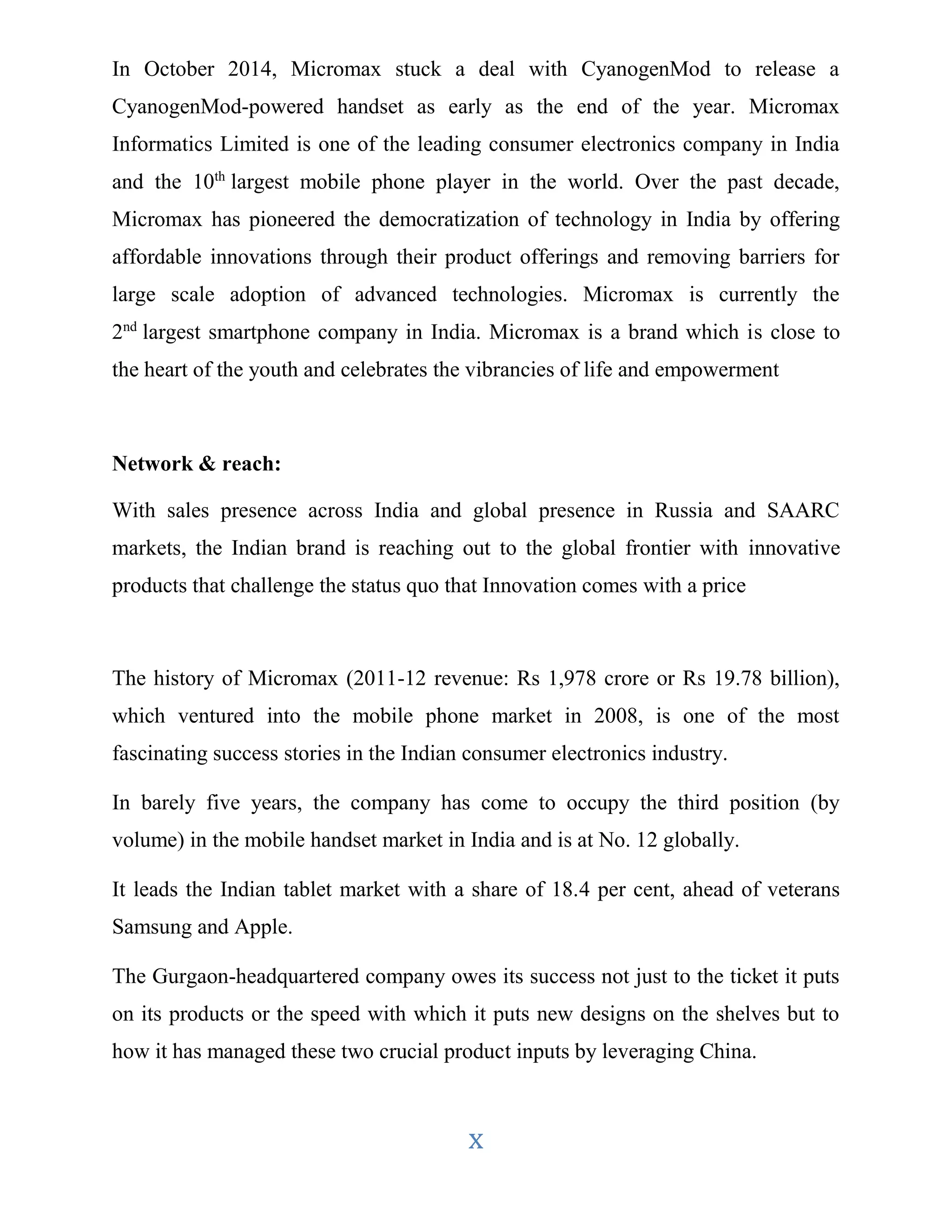 In October 2014, Micromax stuck a deal with CyanogenMod to release a 
CyanogenMod-powered handset as early as the end of the year. Micromax 
Informatics Limited is one of the leading consumer electronics company in India 
and the 10th largest mobile phone player in the world. Over the past decade, 
Micromax has pioneered the democratization of technology in India by offering 
affordable innovations through their product offerings and removing barriers for 
large scale adoption of advanced technologies. Micromax is currently the 
2nd largest smartphone company in India. Micromax is a brand which is close to 
the heart of the youth and celebrates the vibrancies of life and empowerment 
x 
Network & reach: 
With sales presence across India and global presence in Russia and SAARC 
markets, the Indian brand is reaching out to the global frontier with innovative 
products that challenge the status quo that Innovation comes with a price 
The history of Micromax (2011-12 revenue: Rs 1,978 crore or Rs 19.78 billion), 
which ventured into the mobile phone market in 2008, is one of the most 
fascinating success stories in the Indian consumer electronics industry. 
In barely five years, the company has come to occupy the third position (by 
volume) in the mobile handset market in India and is at No. 12 globally. 
It leads the Indian tablet market with a share of 18.4 per cent, ahead of veterans 
Samsung and Apple. 
The Gurgaon-headquartered company owes its success not just to the ticket it puts 
on its products or the speed with which it puts new designs on the shelves but to 
how it has managed these two crucial product inputs by leveraging China. 
 