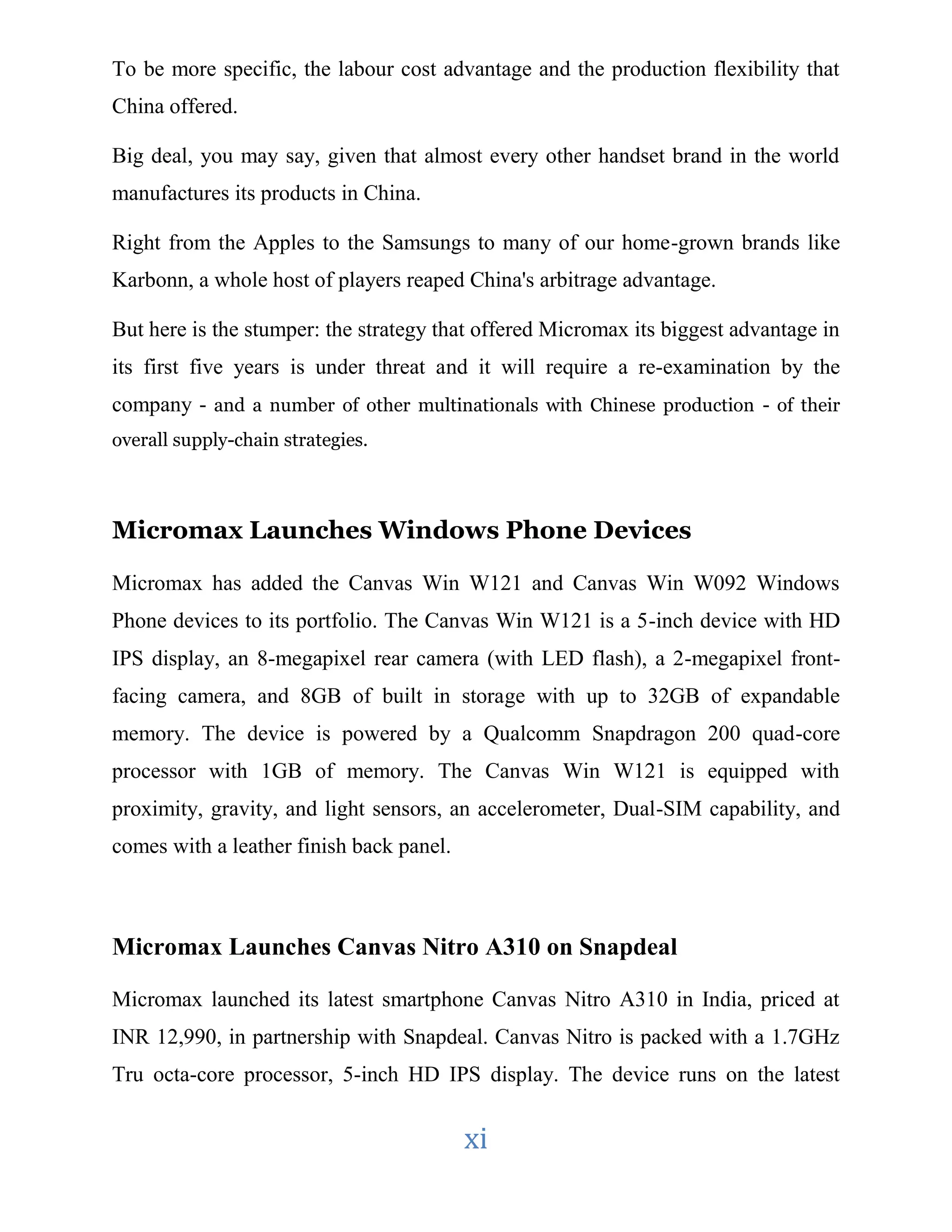 To be more specific, the labour cost advantage and the production flexibility that 
China offered. 
Big deal, you may say, given that almost every other handset brand in the world 
manufactures its products in China. 
Right from the Apples to the Samsungs to many of our home-grown brands like 
Karbonn, a whole host of players reaped China's arbitrage advantage. 
But here is the stumper: the strategy that offered Micromax its biggest advantage in 
its first five years is under threat and it will require a re-examination by the 
company - and a number of other multinationals with Chinese production - of their 
overall supply-chain strategies. 
Micromax Launches Windows Phone Devices 
Micromax has added the Canvas Win W121 and Canvas Win W092 Windows 
Phone devices to its portfolio. The Canvas Win W121 is a 5-inch device with HD 
IPS display, an 8-megapixel rear camera (with LED flash), a 2-megapixel front-facing 
camera, and 8GB of built in storage with up to 32GB of expandable 
memory. The device is powered by a Qualcomm Snapdragon 200 quad-core 
processor with 1GB of memory. The Canvas Win W121 is equipped with 
proximity, gravity, and light sensors, an accelerometer, Dual-SIM capability, and 
comes with a leather finish back panel. 
Micromax Launches Canvas Nitro A310 on Snapdeal 
Micromax launched its latest smartphone Canvas Nitro A310 in India, priced at 
INR 12,990, in partnership with Snapdeal. Canvas Nitro is packed with a 1.7GHz 
Tru octa-core processor, 5-inch HD IPS display. The device runs on the latest 
xi 
 