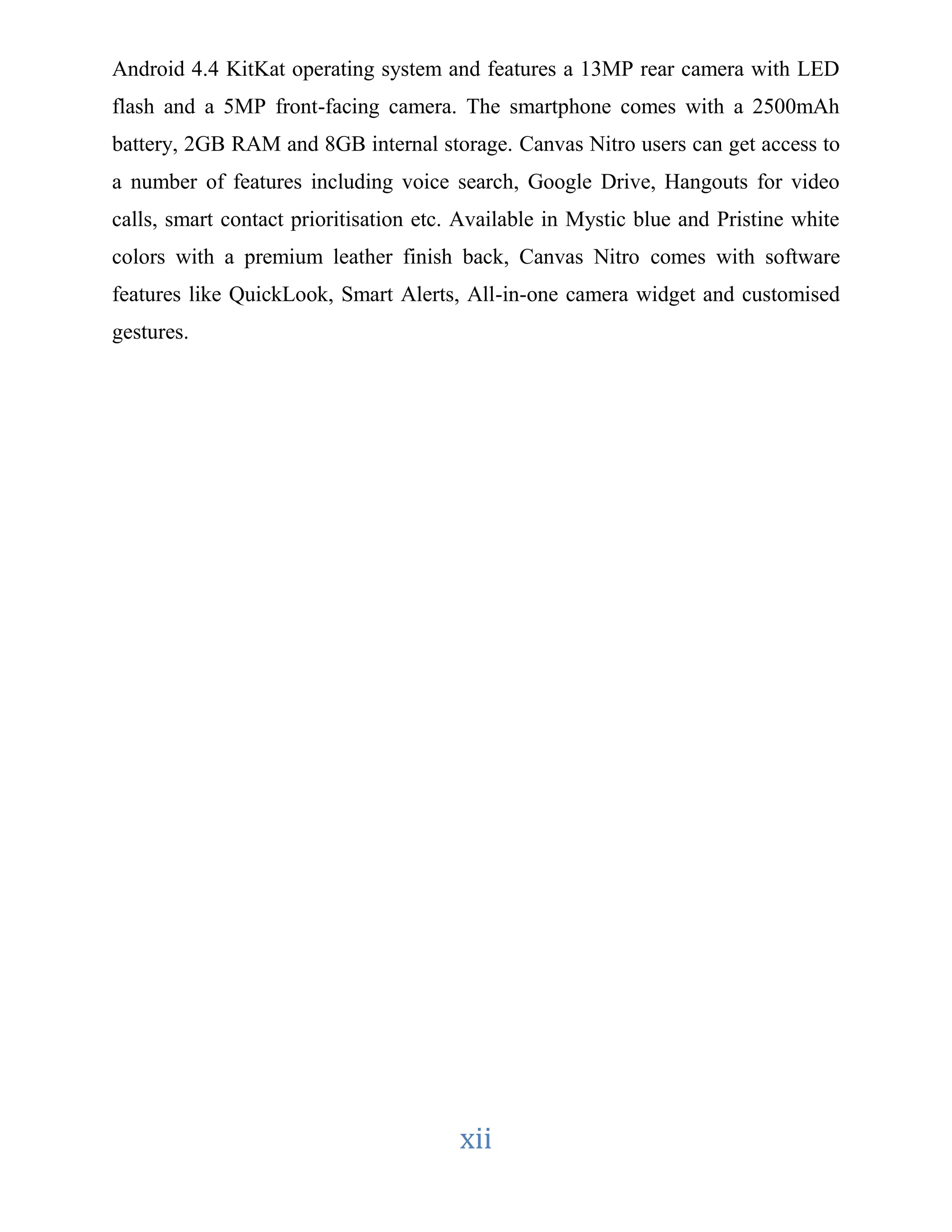 Android 4.4 KitKat operating system and features a 13MP rear camera with LED 
flash and a 5MP front-facing camera. The smartphone comes with a 2500mAh 
battery, 2GB RAM and 8GB internal storage. Canvas Nitro users can get access to 
a number of features including voice search, Google Drive, Hangouts for video 
calls, smart contact prioritisation etc. Available in Mystic blue and Pristine white 
colors with a premium leather finish back, Canvas Nitro comes with software 
features like QuickLook, Smart Alerts, All-in-one camera widget and customised 
gestures. 
xii 
 