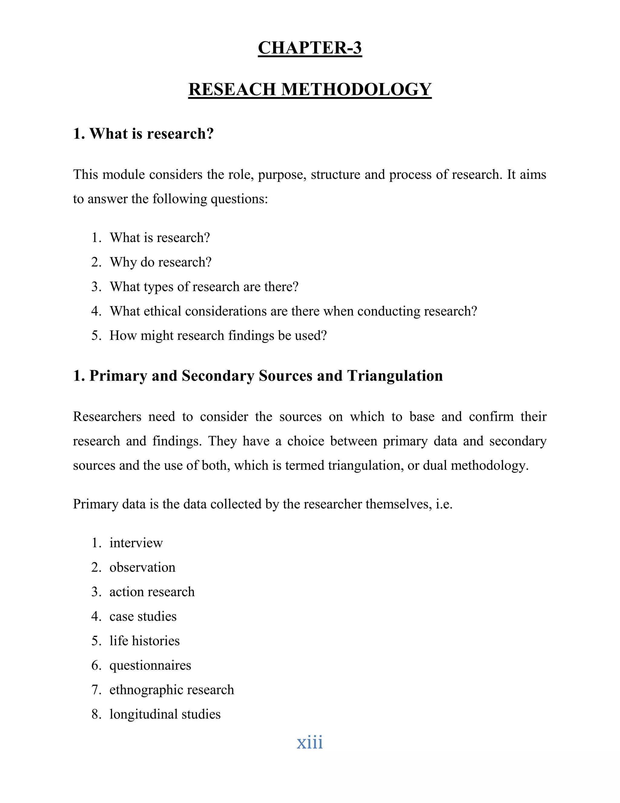CHAPTER-3 
RESEACH METHODOLOGY 
xiii 
1. What is research? 
This module considers the role, purpose, structure and process of research. It aims 
to answer the following questions: 
1. What is research? 
2. Why do research? 
3. What types of research are there? 
4. What ethical considerations are there when conducting research? 
5. How might research findings be used? 
1. Primary and Secondary Sources and Triangulation 
Researchers need to consider the sources on which to base and confirm their 
research and findings. They have a choice between primary data and secondary 
sources and the use of both, which is termed triangulation, or dual methodology. 
Primary data is the data collected by the researcher themselves, i.e. 
1. interview 
2. observation 
3. action research 
4. case studies 
5. life histories 
6. questionnaires 
7. ethnographic research 
8. longitudinal studies 
 
