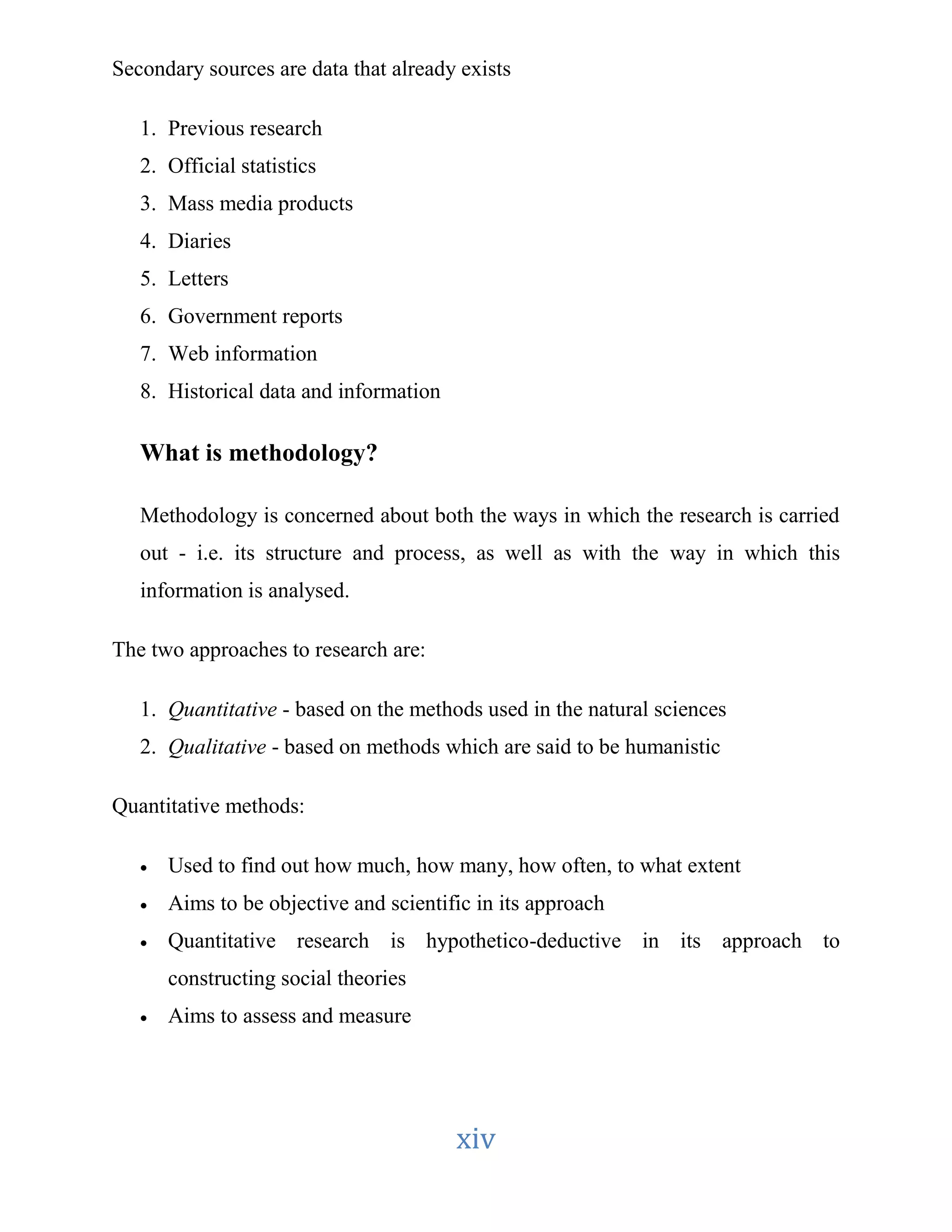 Secondary sources are data that already exists 
xiv 
1. Previous research 
2. Official statistics 
3. Mass media products 
4. Diaries 
5. Letters 
6. Government reports 
7. Web information 
8. Historical data and information 
What is methodology? 
Methodology is concerned about both the ways in which the research is carried 
out - i.e. its structure and process, as well as with the way in which this 
information is analysed. 
The two approaches to research are: 
1. Quantitative - based on the methods used in the natural sciences 
2. Qualitative - based on methods which are said to be humanistic 
Quantitative methods: 
 Used to find out how much, how many, how often, to what extent 
 Aims to be objective and scientific in its approach 
 Quantitative research is hypothetico-deductive in its approach to 
constructing social theories 
 Aims to assess and measure 
 