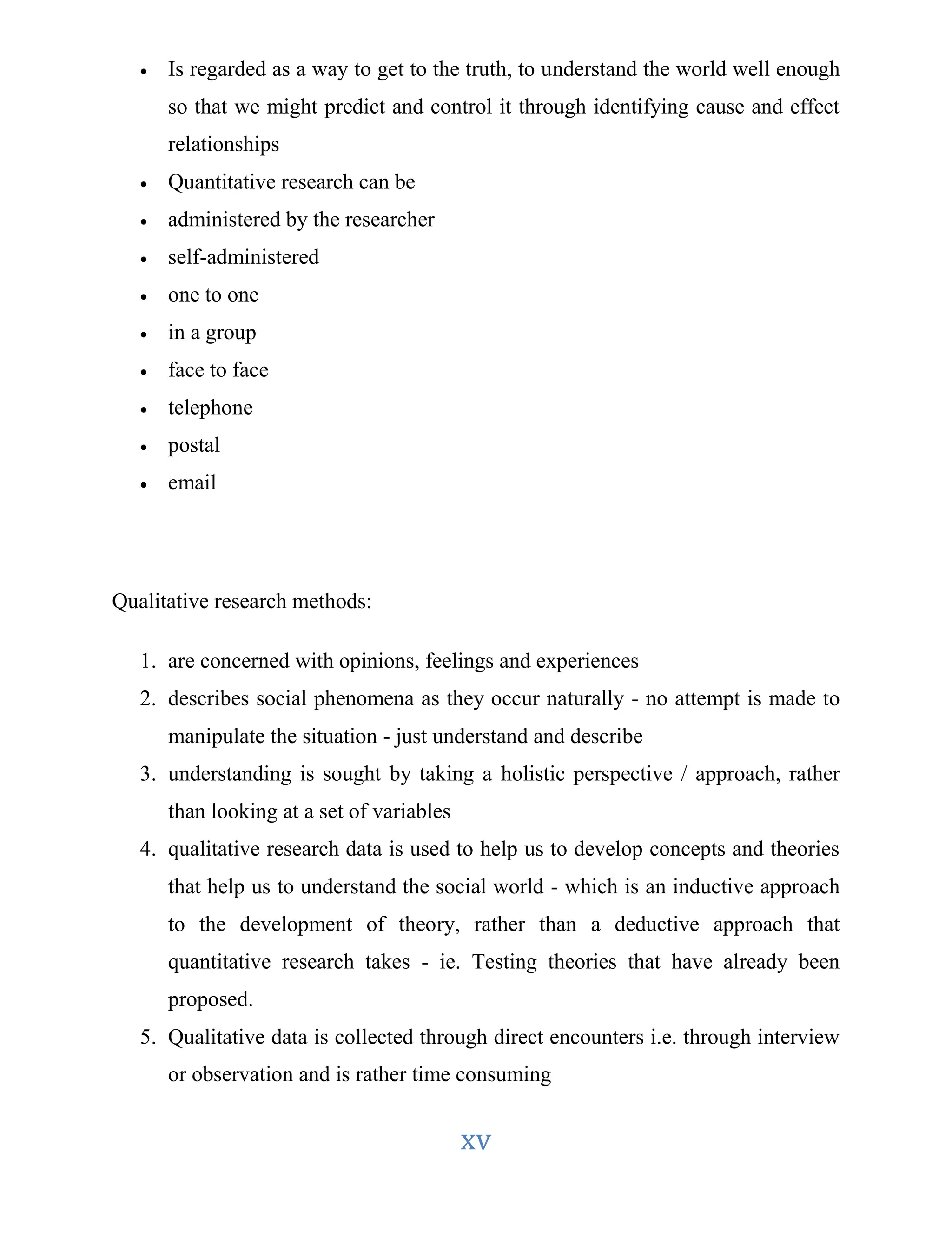  Is regarded as a way to get to the truth, to understand the world well enough 
so that we might predict and control it through identifying cause and effect 
relationships 
xv 
 Quantitative research can be 
 administered by the researcher 
 self-administered 
 one to one 
 in a group 
 face to face 
 telephone 
 postal 
 email 
Qualitative research methods: 
1. are concerned with opinions, feelings and experiences 
2. describes social phenomena as they occur naturally - no attempt is made to 
manipulate the situation - just understand and describe 
3. understanding is sought by taking a holistic perspective / approach, rather 
than looking at a set of variables 
4. qualitative research data is used to help us to develop concepts and theories 
that help us to understand the social world - which is an inductive approach 
to the development of theory, rather than a deductive approach that 
quantitative research takes - ie. Testing theories that have already been 
proposed. 
5. Qualitative data is collected through direct encounters i.e. through interview 
or observation and is rather time consuming 
 