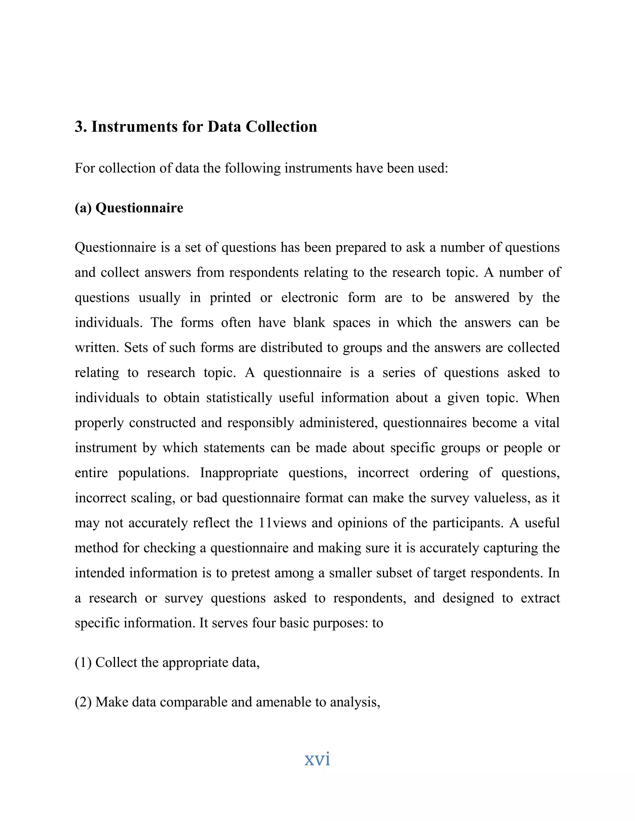 3. Instruments for Data Collection 
For collection of data the following instruments have been used: 
xvi 
(a) Questionnaire 
Questionnaire is a set of questions has been prepared to ask a number of questions 
and collect answers from respondents relating to the research topic. A number of 
questions usually in printed or electronic form are to be answered by the 
individuals. The forms often have blank spaces in which the answers can be 
written. Sets of such forms are distributed to groups and the answers are collected 
relating to research topic. A questionnaire is a series of questions asked to 
individuals to obtain statistically useful information about a given topic. When 
properly constructed and responsibly administered, questionnaires become a vital 
instrument by which statements can be made about specific groups or people or 
entire populations. Inappropriate questions, incorrect ordering of questions, 
incorrect scaling, or bad questionnaire format can make the survey valueless, as it 
may not accurately reflect the 11views and opinions of the participants. A useful 
method for checking a questionnaire and making sure it is accurately capturing the 
intended information is to pretest among a smaller subset of target respondents. In 
a research or survey questions asked to respondents, and designed to extract 
specific information. It serves four basic purposes: to 
(1) Collect the appropriate data, 
(2) Make data comparable and amenable to analysis, 
 