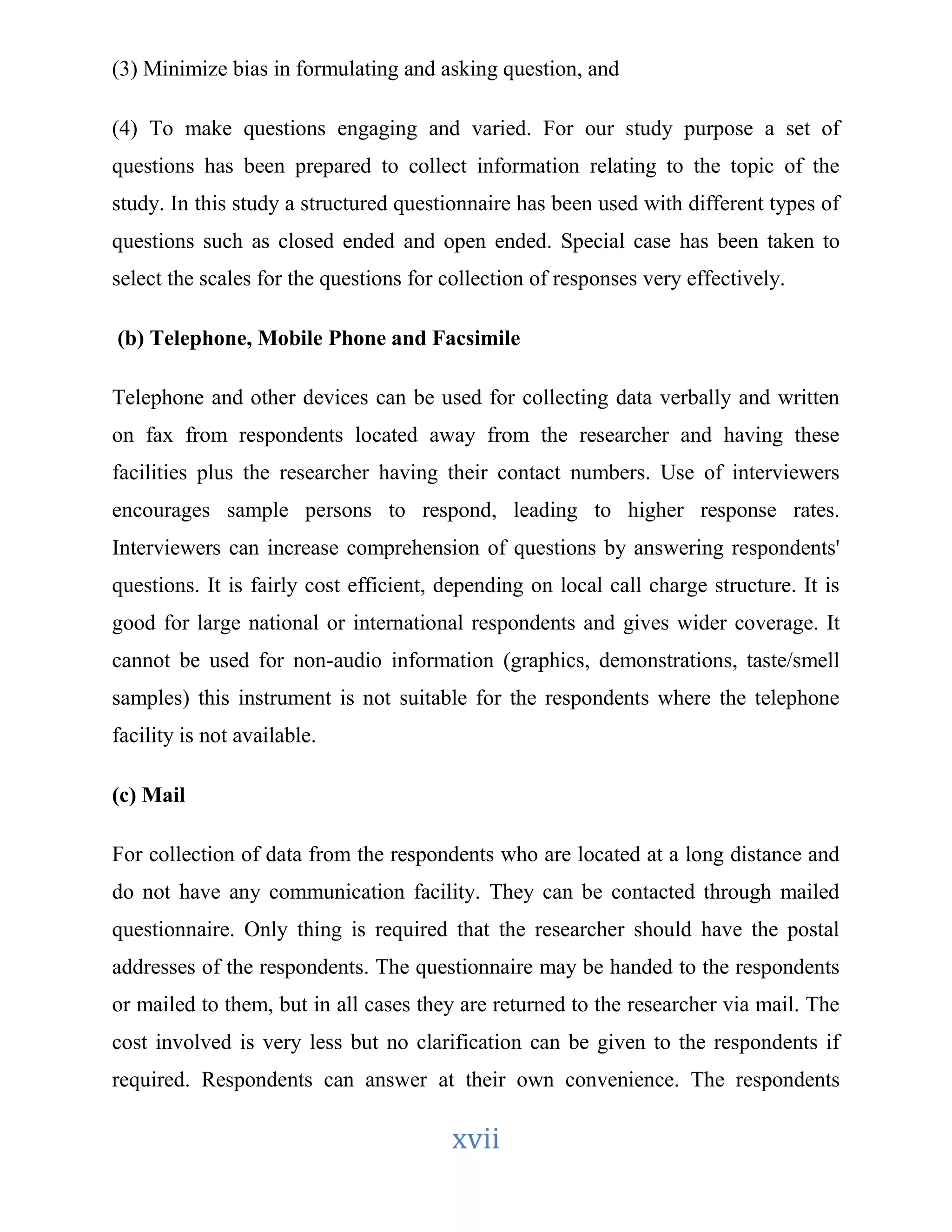 (3) Minimize bias in formulating and asking question, and 
(4) To make questions engaging and varied. For our study purpose a set of 
questions has been prepared to collect information relating to the topic of the 
study. In this study a structured questionnaire has been used with different types of 
questions such as closed ended and open ended. Special case has been taken to 
select the scales for the questions for collection of responses very effectively. 
(b) Telephone, Mobile Phone and Facsimile 
Telephone and other devices can be used for collecting data verbally and written 
on fax from respondents located away from the researcher and having these 
facilities plus the researcher having their contact numbers. Use of interviewers 
encourages sample persons to respond, leading to higher response rates. 
Interviewers can increase comprehension of questions by answering respondents' 
questions. It is fairly cost efficient, depending on local call charge structure. It is 
good for large national or international respondents and gives wider coverage. It 
cannot be used for non-audio information (graphics, demonstrations, taste/smell 
samples) this instrument is not suitable for the respondents where the telephone 
facility is not available. 
xvii 
(c) Mail 
For collection of data from the respondents who are located at a long distance and 
do not have any communication facility. They can be contacted through mailed 
questionnaire. Only thing is required that the researcher should have the postal 
addresses of the respondents. The questionnaire may be handed to the respondents 
or mailed to them, but in all cases they are returned to the researcher via mail. The 
cost involved is very less but no clarification can be given to the respondents if 
required. Respondents can answer at their own convenience. The respondents 
 