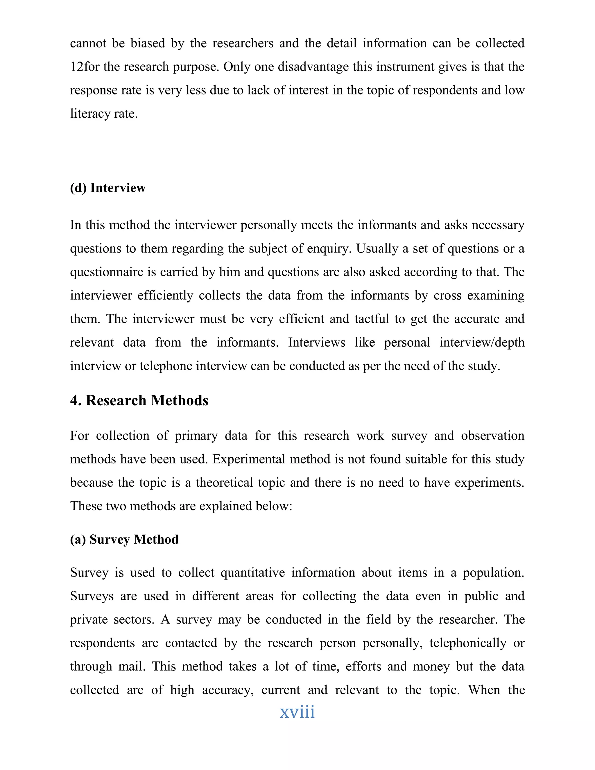 cannot be biased by the researchers and the detail information can be collected 
12for the research purpose. Only one disadvantage this instrument gives is that the 
response rate is very less due to lack of interest in the topic of respondents and low 
literacy rate. 
xviii 
(d) Interview 
In this method the interviewer personally meets the informants and asks necessary 
questions to them regarding the subject of enquiry. Usually a set of questions or a 
questionnaire is carried by him and questions are also asked according to that. The 
interviewer efficiently collects the data from the informants by cross examining 
them. The interviewer must be very efficient and tactful to get the accurate and 
relevant data from the informants. Interviews like personal interview/depth 
interview or telephone interview can be conducted as per the need of the study. 
4. Research Methods 
For collection of primary data for this research work survey and observation 
methods have been used. Experimental method is not found suitable for this study 
because the topic is a theoretical topic and there is no need to have experiments. 
These two methods are explained below: 
(a) Survey Method 
Survey is used to collect quantitative information about items in a population. 
Surveys are used in different areas for collecting the data even in public and 
private sectors. A survey may be conducted in the field by the researcher. The 
respondents are contacted by the research person personally, telephonically or 
through mail. This method takes a lot of time, efforts and money but the data 
collected are of high accuracy, current and relevant to the topic. When the 
 