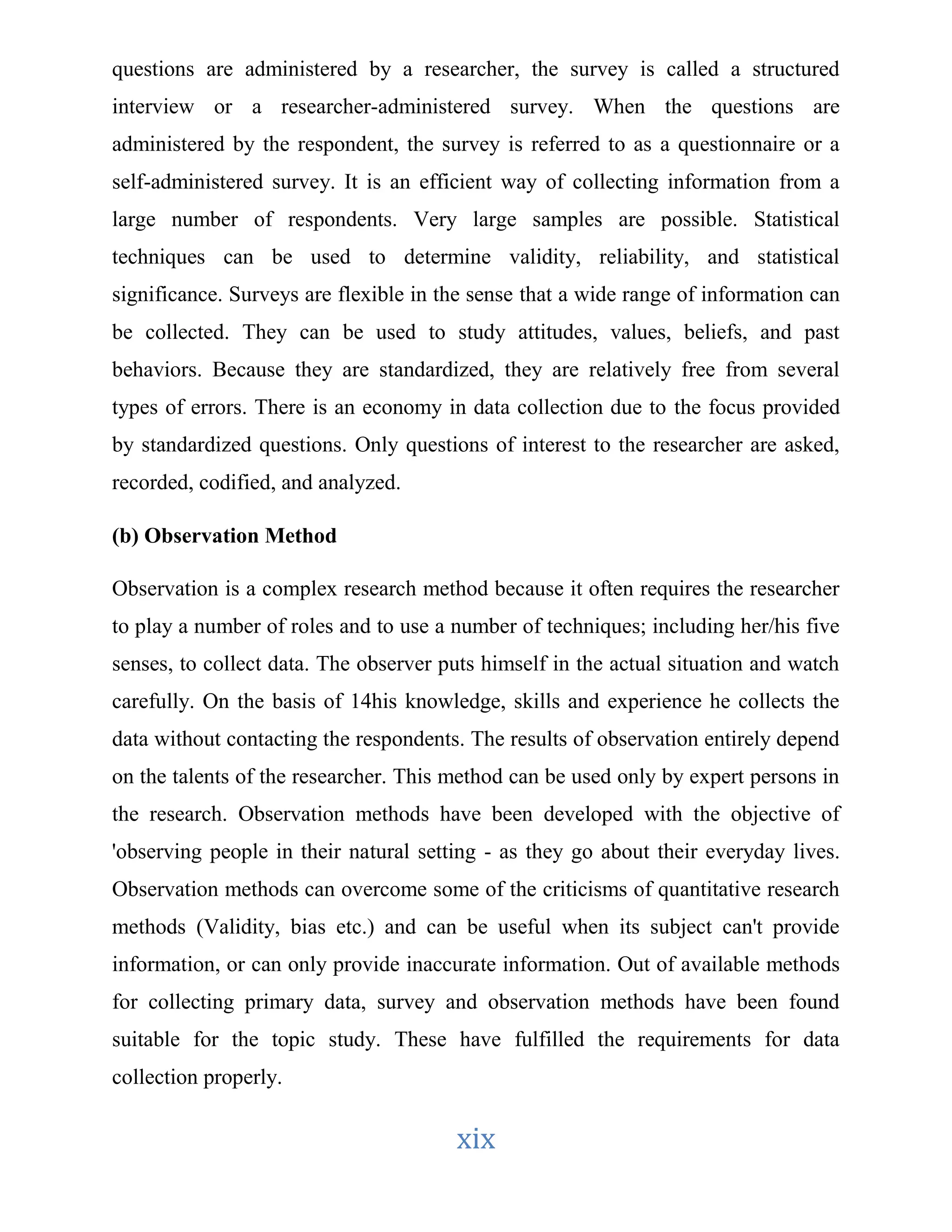 questions are administered by a researcher, the survey is called a structured 
interview or a researcher-administered survey. When the questions are 
administered by the respondent, the survey is referred to as a questionnaire or a 
self-administered survey. It is an efficient way of collecting information from a 
large number of respondents. Very large samples are possible. Statistical 
techniques can be used to determine validity, reliability, and statistical 
significance. Surveys are flexible in the sense that a wide range of information can 
be collected. They can be used to study attitudes, values, beliefs, and past 
behaviors. Because they are standardized, they are relatively free from several 
types of errors. There is an economy in data collection due to the focus provided 
by standardized questions. Only questions of interest to the researcher are asked, 
recorded, codified, and analyzed. 
xix 
(b) Observation Method 
Observation is a complex research method because it often requires the researcher 
to play a number of roles and to use a number of techniques; including her/his five 
senses, to collect data. The observer puts himself in the actual situation and watch 
carefully. On the basis of 14his knowledge, skills and experience he collects the 
data without contacting the respondents. The results of observation entirely depend 
on the talents of the researcher. This method can be used only by expert persons in 
the research. Observation methods have been developed with the objective of 
'observing people in their natural setting - as they go about their everyday lives. 
Observation methods can overcome some of the criticisms of quantitative research 
methods (Validity, bias etc.) and can be useful when its subject can't provide 
information, or can only provide inaccurate information. Out of available methods 
for collecting primary data, survey and observation methods have been found 
suitable for the topic study. These have fulfilled the requirements for data 
collection properly. 
 
