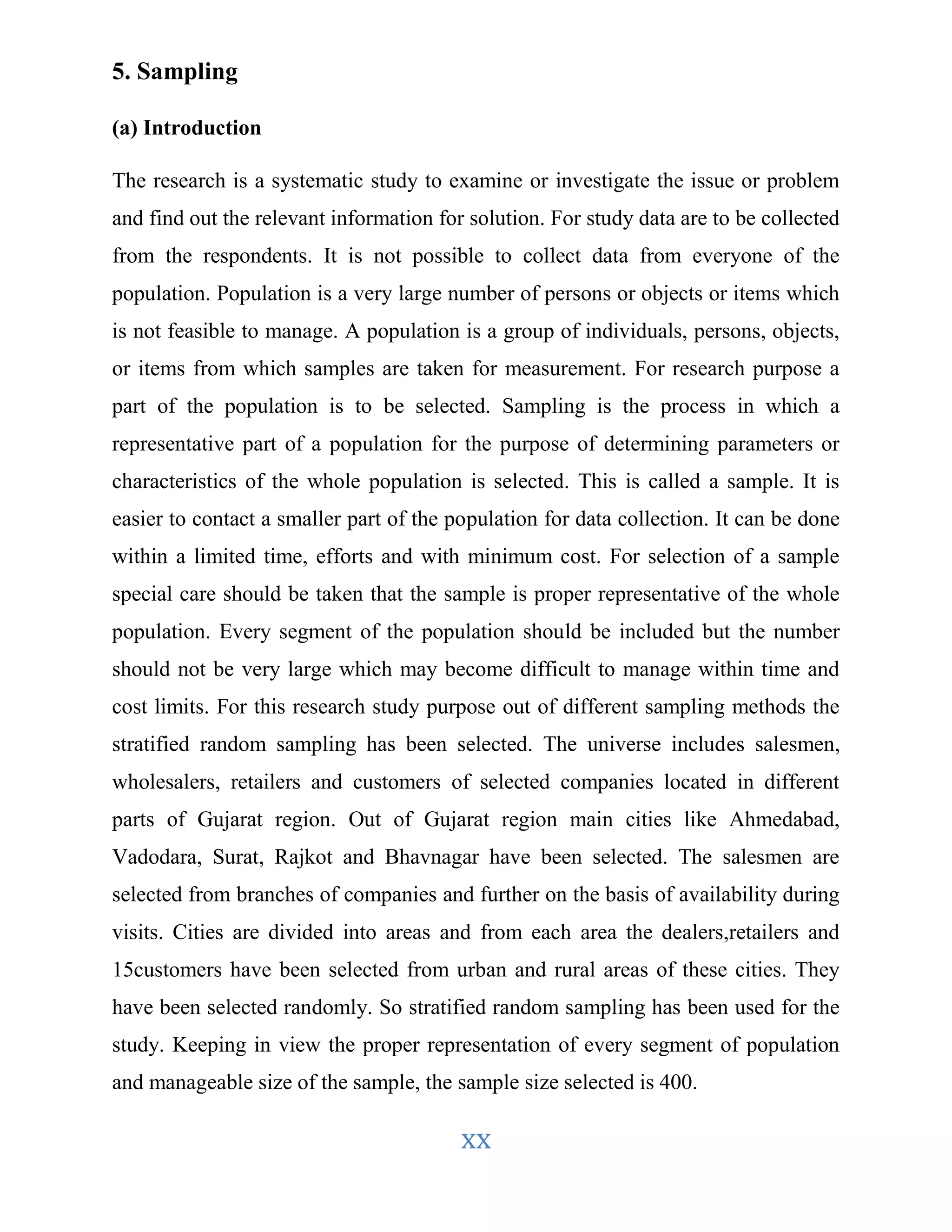 xx 
5. Sampling 
(a) Introduction 
The research is a systematic study to examine or investigate the issue or problem 
and find out the relevant information for solution. For study data are to be collected 
from the respondents. It is not possible to collect data from everyone of the 
population. Population is a very large number of persons or objects or items which 
is not feasible to manage. A population is a group of individuals, persons, objects, 
or items from which samples are taken for measurement. For research purpose a 
part of the population is to be selected. Sampling is the process in which a 
representative part of a population for the purpose of determining parameters or 
characteristics of the whole population is selected. This is called a sample. It is 
easier to contact a smaller part of the population for data collection. It can be done 
within a limited time, efforts and with minimum cost. For selection of a sample 
special care should be taken that the sample is proper representative of the whole 
population. Every segment of the population should be included but the number 
should not be very large which may become difficult to manage within time and 
cost limits. For this research study purpose out of different sampling methods the 
stratified random sampling has been selected. The universe includes salesmen, 
wholesalers, retailers and customers of selected companies located in different 
parts of Gujarat region. Out of Gujarat region main cities like Ahmedabad, 
Vadodara, Surat, Rajkot and Bhavnagar have been selected. The salesmen are 
selected from branches of companies and further on the basis of availability during 
visits. Cities are divided into areas and from each area the dealers,retailers and 
15customers have been selected from urban and rural areas of these cities. They 
have been selected randomly. So stratified random sampling has been used for the 
study. Keeping in view the proper representation of every segment of population 
and manageable size of the sample, the sample size selected is 400. 
 