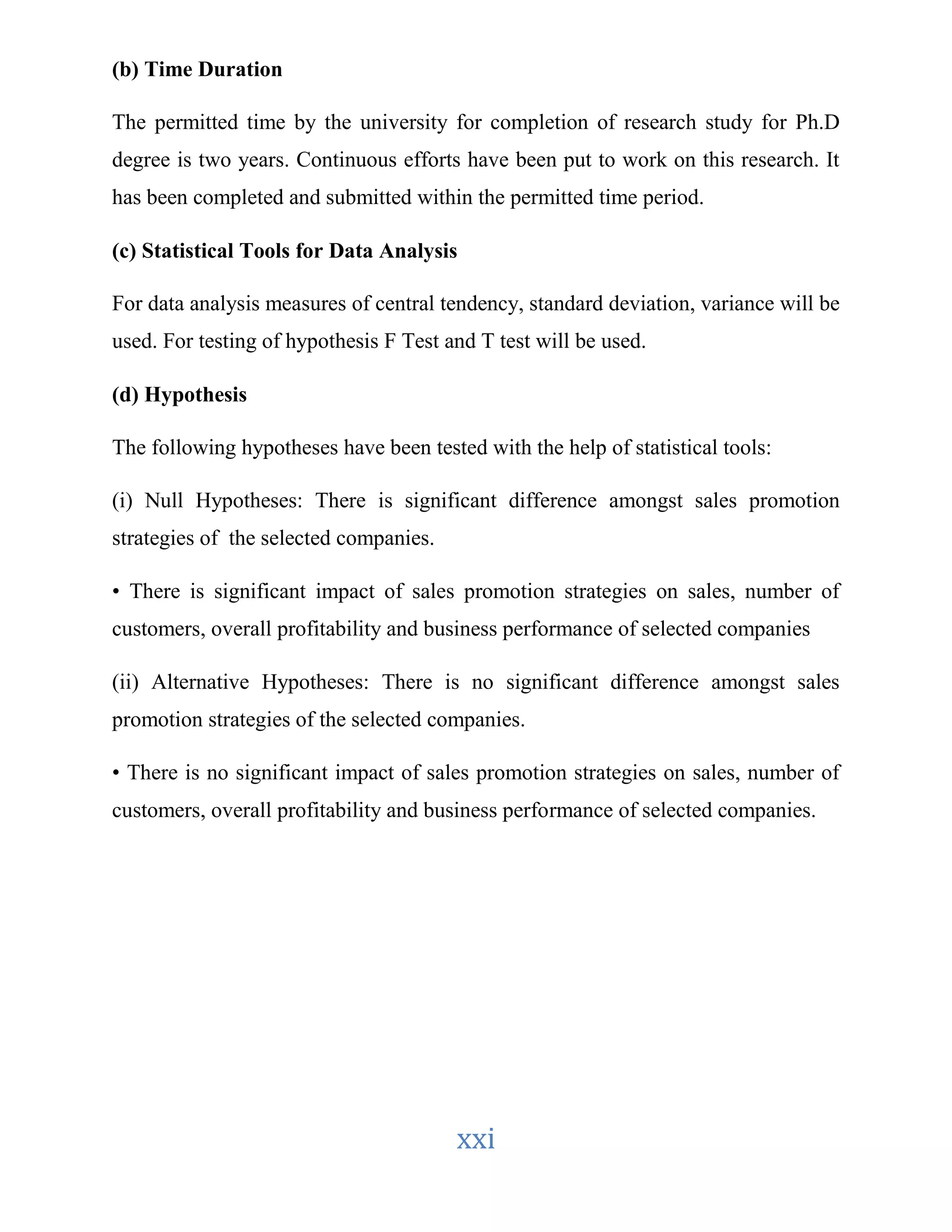 xxi 
(b) Time Duration 
The permitted time by the university for completion of research study for Ph.D 
degree is two years. Continuous efforts have been put to work on this research. It 
has been completed and submitted within the permitted time period. 
(c) Statistical Tools for Data Analysis 
For data analysis measures of central tendency, standard deviation, variance will be 
used. For testing of hypothesis F Test and T test will be used. 
(d) Hypothesis 
The following hypotheses have been tested with the help of statistical tools: 
(i) Null Hypotheses: There is significant difference amongst sales promotion 
strategies of the selected companies. 
• There is significant impact of sales promotion strategies on sales, number of 
customers, overall profitability and business performance of selected companies 
(ii) Alternative Hypotheses: There is no significant difference amongst sales 
promotion strategies of the selected companies. 
• There is no significant impact of sales promotion strategies on sales, number of 
customers, overall profitability and business performance of selected companies. 
 