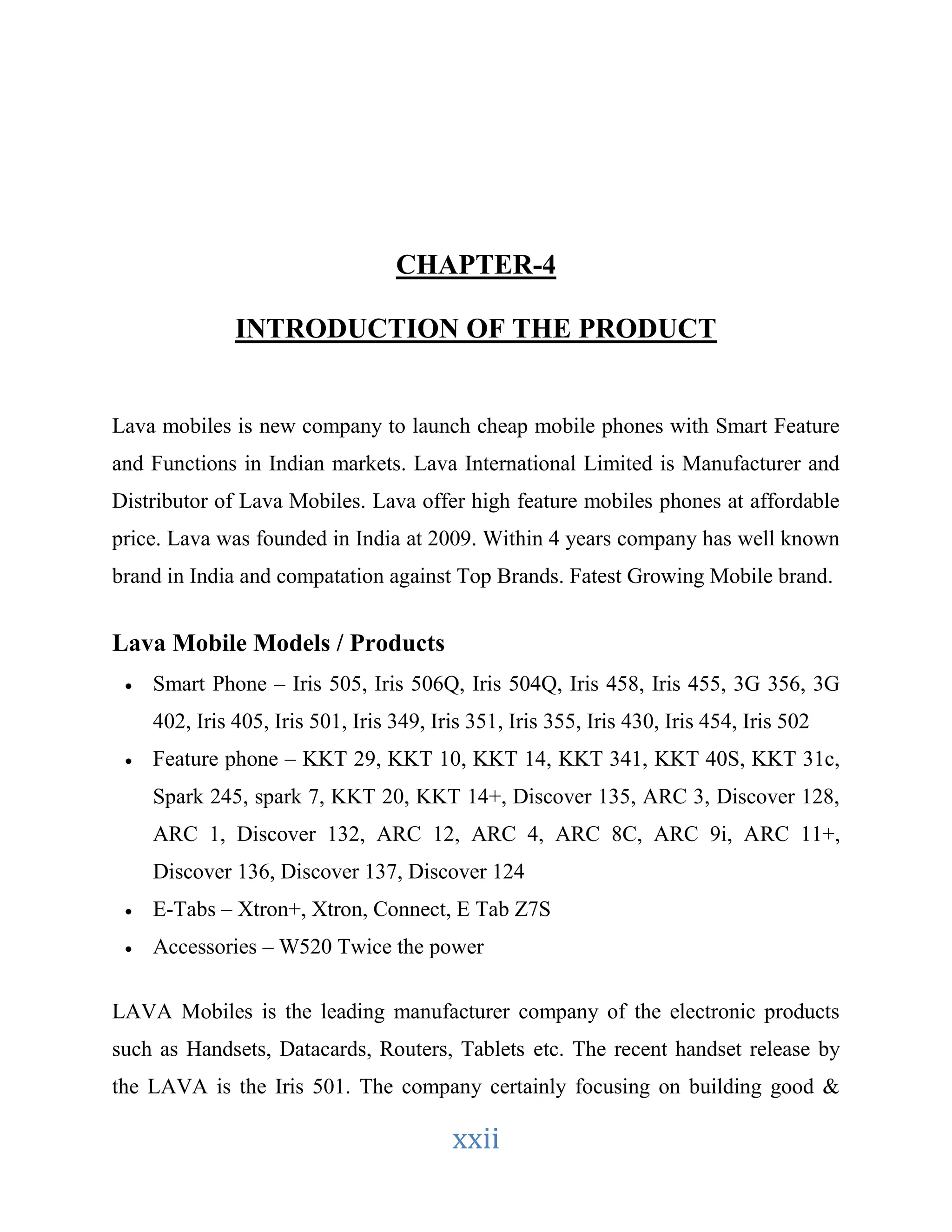 CHAPTER-4 
INTRODUCTION OF THE PRODUCT 
Lava mobiles is new company to launch cheap mobile phones with Smart Feature 
and Functions in Indian markets. Lava International Limited is Manufacturer and 
Distributor of Lava Mobiles. Lava offer high feature mobiles phones at affordable 
price. Lava was founded in India at 2009. Within 4 years company has well known 
brand in India and compatation against Top Brands. Fatest Growing Mobile brand. 
xxii 
Lava Mobile Models / Products 
 Smart Phone – Iris 505, Iris 506Q, Iris 504Q, Iris 458, Iris 455, 3G 356, 3G 
402, Iris 405, Iris 501, Iris 349, Iris 351, Iris 355, Iris 430, Iris 454, Iris 502 
 Feature phone – KKT 29, KKT 10, KKT 14, KKT 341, KKT 40S, KKT 31c, 
Spark 245, spark 7, KKT 20, KKT 14+, Discover 135, ARC 3, Discover 128, 
ARC 1, Discover 132, ARC 12, ARC 4, ARC 8C, ARC 9i, ARC 11+, 
Discover 136, Discover 137, Discover 124 
 E-Tabs – Xtron+, Xtron, Connect, E Tab Z7S 
 Accessories – W520 Twice the power 
LAVA Mobiles is the leading manufacturer company of the electronic products 
such as Handsets, Datacards, Routers, Tablets etc. The recent handset release by 
the LAVA is the Iris 501. The company certainly focusing on building good & 
 