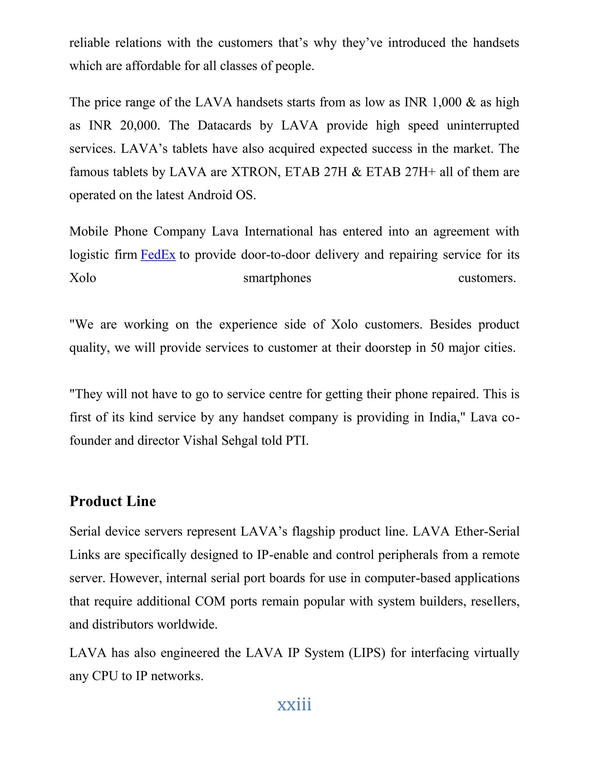 reliable relations with the customers that’s why they’ve introduced the handsets 
which are affordable for all classes of people. 
The price range of the LAVA handsets starts from as low as INR 1,000 & as high 
as INR 20,000. The Datacards by LAVA provide high speed uninterrupted 
services. LAVA’s tablets have also acquired expected success in the market. The 
famous tablets by LAVA are XTRON, ETAB 27H & ETAB 27H+ all of them are 
operated on the latest Android OS. 
Mobile Phone Company Lava International has entered into an agreement with 
logistic firm FedEx to provide door-to-door delivery and repairing service for its 
Xolo smartphones customers. 
"We are working on the experience side of Xolo customers. Besides product 
quality, we will provide services to customer at their doorstep in 50 major cities. 
"They will not have to go to service centre for getting their phone repaired. This is 
first of its kind service by any handset company is providing in India," Lava co-founder 
and director Vishal Sehgal told PTI. 
xxiii 
Product Line 
Serial device servers represent LAVA’s flagship product line. LAVA Ether-Serial 
Links are specifically designed to IP-enable and control peripherals from a remote 
server. However, internal serial port boards for use in computer-based applications 
that require additional COM ports remain popular with system builders, resellers, 
and distributors worldwide. 
LAVA has also engineered the LAVA IP System (LIPS) for interfacing virtually 
any CPU to IP networks. 
 