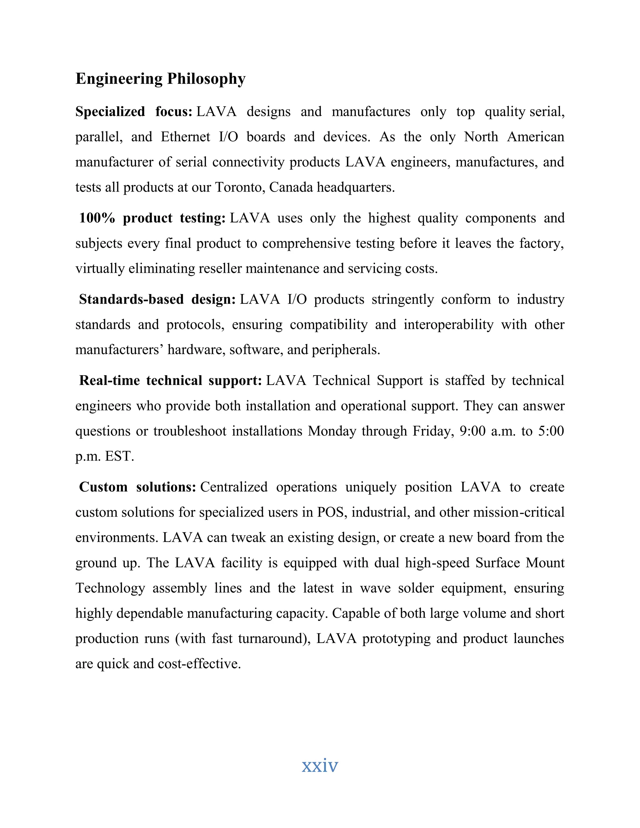 xxiv 
Engineering Philosophy 
Specialized focus: LAVA designs and manufactures only top quality serial, 
parallel, and Ethernet I/O boards and devices. As the only North American 
manufacturer of serial connectivity products LAVA engineers, manufactures, and 
tests all products at our Toronto, Canada headquarters. 
100% product testing: LAVA uses only the highest quality components and 
subjects every final product to comprehensive testing before it leaves the factory, 
virtually eliminating reseller maintenance and servicing costs. 
Standards-based design: LAVA I/O products stringently conform to industry 
standards and protocols, ensuring compatibility and interoperability with other 
manufacturers’ hardware, software, and peripherals. 
Real-time technical support: LAVA Technical Support is staffed by technical 
engineers who provide both installation and operational support. They can answer 
questions or troubleshoot installations Monday through Friday, 9:00 a.m. to 5:00 
p.m. EST. 
Custom solutions: Centralized operations uniquely position LAVA to create 
custom solutions for specialized users in POS, industrial, and other mission-critical 
environments. LAVA can tweak an existing design, or create a new board from the 
ground up. The LAVA facility is equipped with dual high-speed Surface Mount 
Technology assembly lines and the latest in wave solder equipment, ensuring 
highly dependable manufacturing capacity. Capable of both large volume and short 
production runs (with fast turnaround), LAVA prototyping and product launches 
are quick and cost-effective. 
 