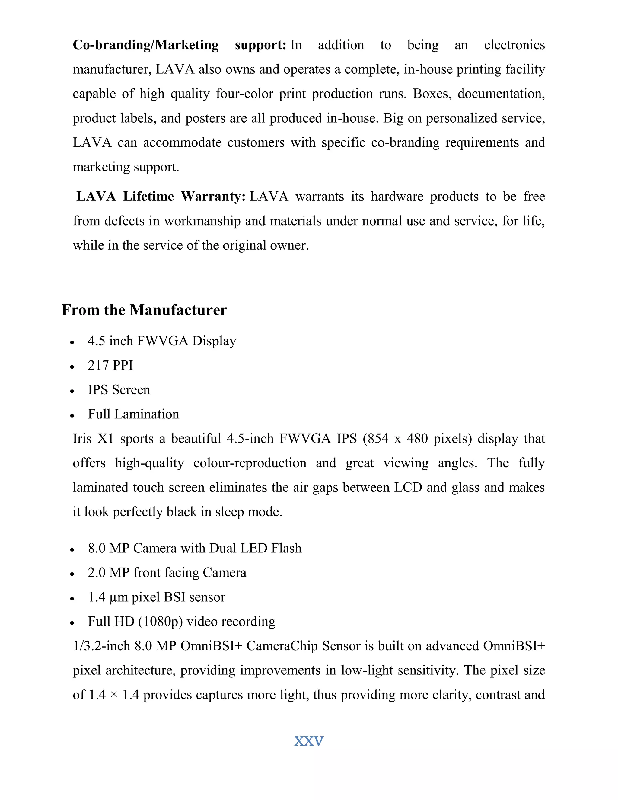 Co-branding/Marketing support: In addition to being an electronics 
manufacturer, LAVA also owns and operates a complete, in-house printing facility 
capable of high quality four-color print production runs. Boxes, documentation, 
product labels, and posters are all produced in-house. Big on personalized service, 
LAVA can accommodate customers with specific co-branding requirements and 
marketing support. 
LAVA Lifetime Warranty: LAVA warrants its hardware products to be free 
from defects in workmanship and materials under normal use and service, for life, 
while in the service of the original owner. 
xxv 
From the Manufacturer 
 4.5 inch FWVGA Display 
 217 PPI 
 IPS Screen 
 Full Lamination 
Iris X1 sports a beautiful 4.5-inch FWVGA IPS (854 x 480 pixels) display that 
offers high-quality colour-reproduction and great viewing angles. The fully 
laminated touch screen eliminates the air gaps between LCD and glass and makes 
it look perfectly black in sleep mode. 
 8.0 MP Camera with Dual LED Flash 
 2.0 MP front facing Camera 
 1.4 μm pixel BSI sensor 
 Full HD (1080p) video recording 
1/3.2-inch 8.0 MP OmniBSI+ CameraChip Sensor is built on advanced OmniBSI+ 
pixel architecture, providing improvements in low-light sensitivity. The pixel size 
of 1.4 × 1.4 provides captures more light, thus providing more clarity, contrast and 
 