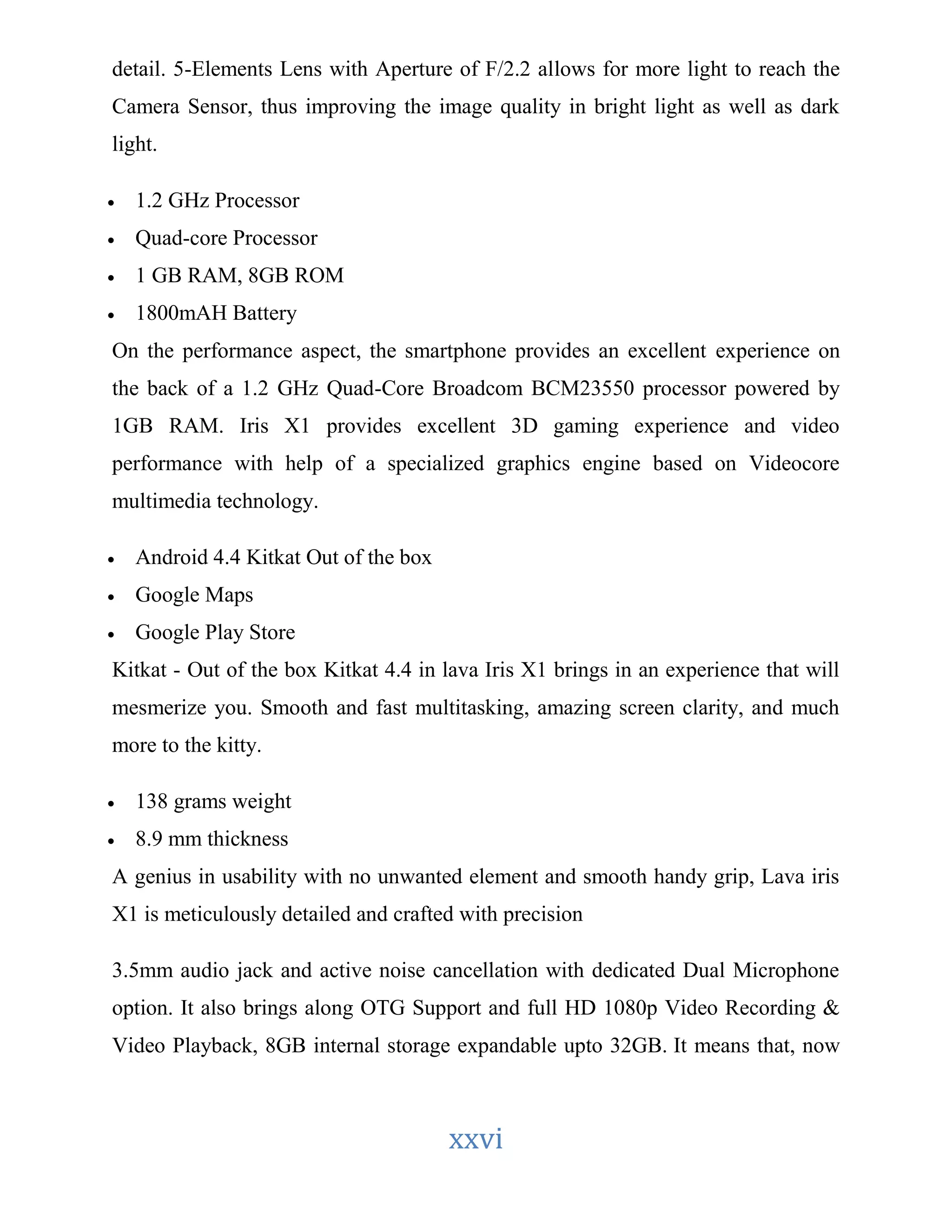 detail. 5-Elements Lens with Aperture of F/2.2 allows for more light to reach the 
Camera Sensor, thus improving the image quality in bright light as well as dark 
light. 
xxvi 
 1.2 GHz Processor 
 Quad-core Processor 
 1 GB RAM, 8GB ROM 
 1800mAH Battery 
On the performance aspect, the smartphone provides an excellent experience on 
the back of a 1.2 GHz Quad-Core Broadcom BCM23550 processor powered by 
1GB RAM. Iris X1 provides excellent 3D gaming experience and video 
performance with help of a specialized graphics engine based on Videocore 
multimedia technology. 
 Android 4.4 Kitkat Out of the box 
 Google Maps 
 Google Play Store 
Kitkat - Out of the box Kitkat 4.4 in lava Iris X1 brings in an experience that will 
mesmerize you. Smooth and fast multitasking, amazing screen clarity, and much 
more to the kitty. 
 138 grams weight 
 8.9 mm thickness 
A genius in usability with no unwanted element and smooth handy grip, Lava iris 
X1 is meticulously detailed and crafted with precision 
3.5mm audio jack and active noise cancellation with dedicated Dual Microphone 
option. It also brings along OTG Support and full HD 1080p Video Recording & 
Video Playback, 8GB internal storage expandable upto 32GB. It means that, now 
 