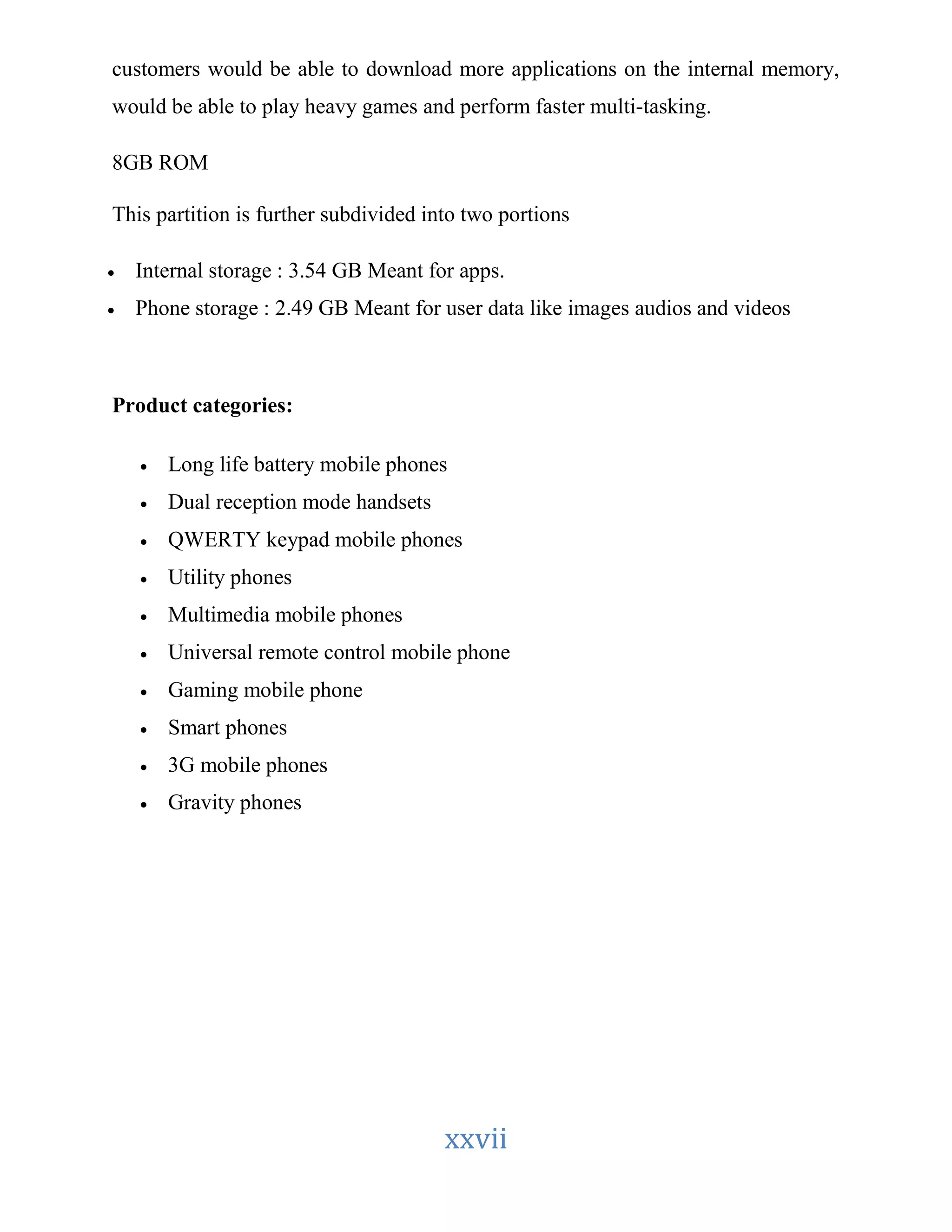 customers would be able to download more applications on the internal memory, 
would be able to play heavy games and perform faster multi-tasking. 
xxvii 
8GB ROM 
This partition is further subdivided into two portions 
 Internal storage : 3.54 GB Meant for apps. 
 Phone storage : 2.49 GB Meant for user data like images audios and videos 
Product categories: 
 Long life battery mobile phones 
 Dual reception mode handsets 
 QWERTY keypad mobile phones 
 Utility phones 
 Multimedia mobile phones 
 Universal remote control mobile phone 
 Gaming mobile phone 
 Smart phones 
 3G mobile phones 
 Gravity phones 
 