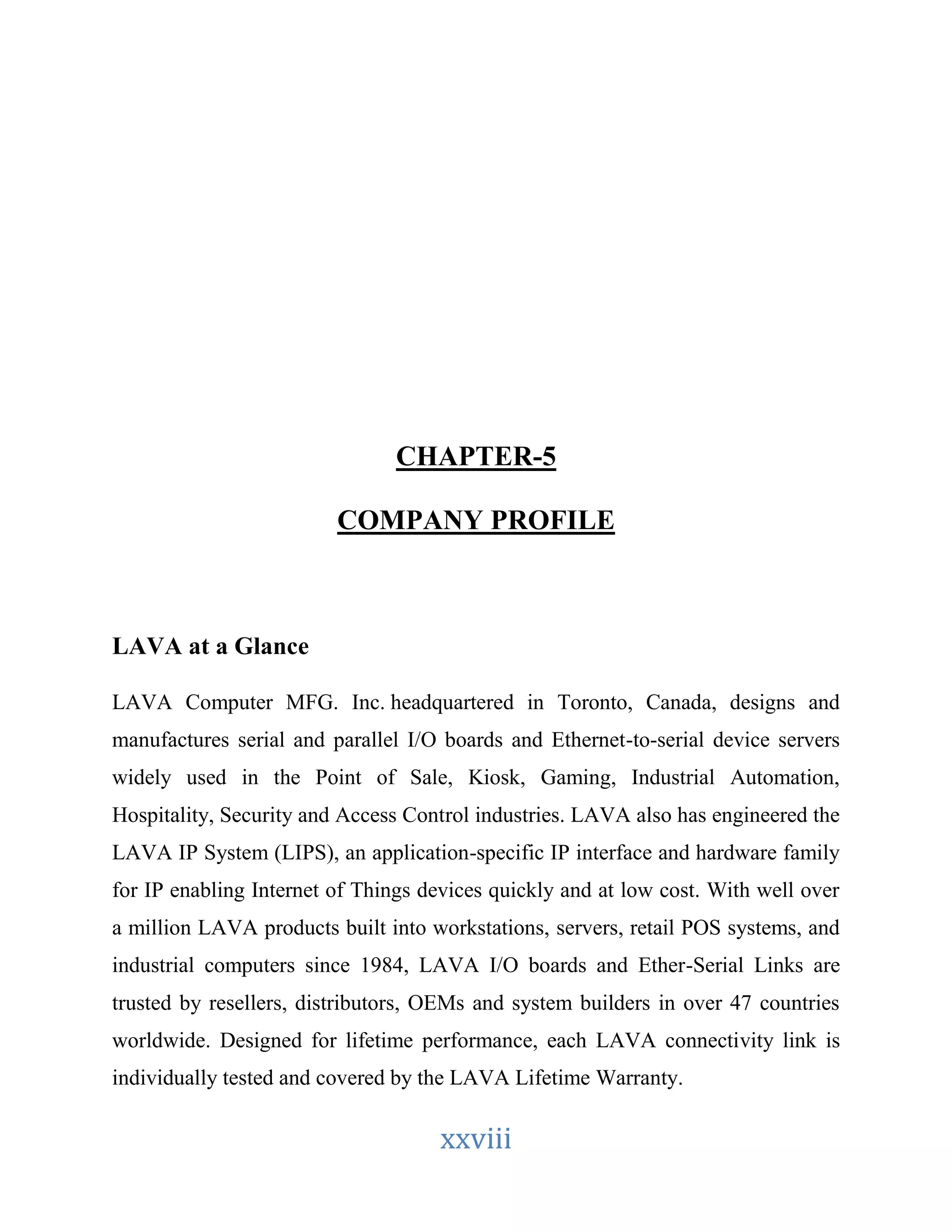 CHAPTER-5 
COMPANY PROFILE 
xxviii 
LAVA at a Glance 
LAVA Computer MFG. Inc. headquartered in Toronto, Canada, designs and 
manufactures serial and parallel I/O boards and Ethernet-to-serial device servers 
widely used in the Point of Sale, Kiosk, Gaming, Industrial Automation, 
Hospitality, Security and Access Control industries. LAVA also has engineered the 
LAVA IP System (LIPS), an application-specific IP interface and hardware family 
for IP enabling Internet of Things devices quickly and at low cost. With well over 
a million LAVA products built into workstations, servers, retail POS systems, and 
industrial computers since 1984, LAVA I/O boards and Ether-Serial Links are 
trusted by resellers, distributors, OEMs and system builders in over 47 countries 
worldwide. Designed for lifetime performance, each LAVA connectivity link is 
individually tested and covered by the LAVA Lifetime Warranty. 
 
