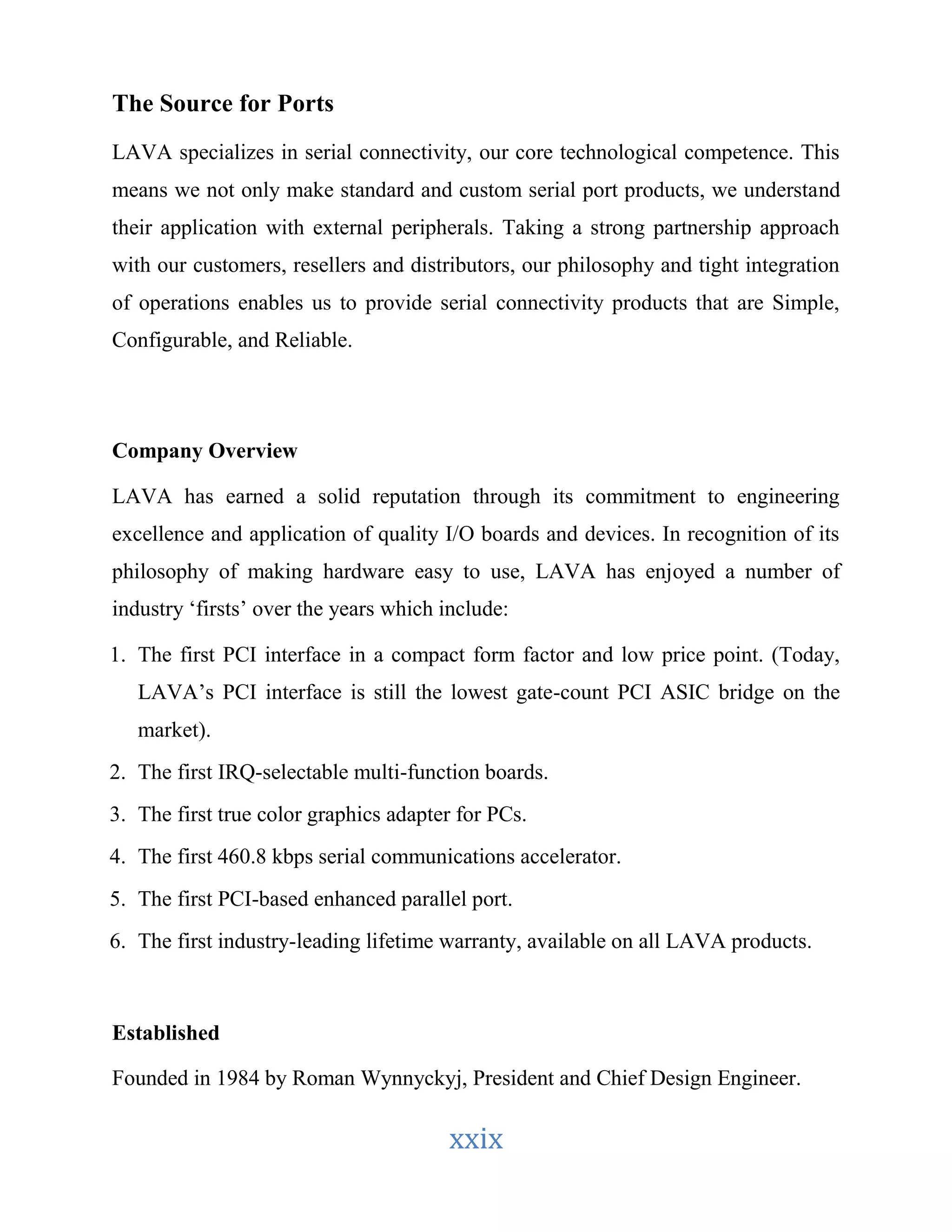xxix 
The Source for Ports 
LAVA specializes in serial connectivity, our core technological competence. This 
means we not only make standard and custom serial port products, we understand 
their application with external peripherals. Taking a strong partnership approach 
with our customers, resellers and distributors, our philosophy and tight integration 
of operations enables us to provide serial connectivity products that are Simple, 
Configurable, and Reliable. 
Company Overview 
LAVA has earned a solid reputation through its commitment to engineering 
excellence and application of quality I/O boards and devices. In recognition of its 
philosophy of making hardware easy to use, LAVA has enjoyed a number of 
industry ‘firsts’ over the years which include: 
1. The first PCI interface in a compact form factor and low price point. (Today, 
LAVA’s PCI interface is still the lowest gate-count PCI ASIC bridge on the 
market). 
2. The first IRQ-selectable multi-function boards. 
3. The first true color graphics adapter for PCs. 
4. The first 460.8 kbps serial communications accelerator. 
5. The first PCI-based enhanced parallel port. 
6. The first industry-leading lifetime warranty, available on all LAVA products. 
Established 
Founded in 1984 by Roman Wynnyckyj, President and Chief Design Engineer. 
 