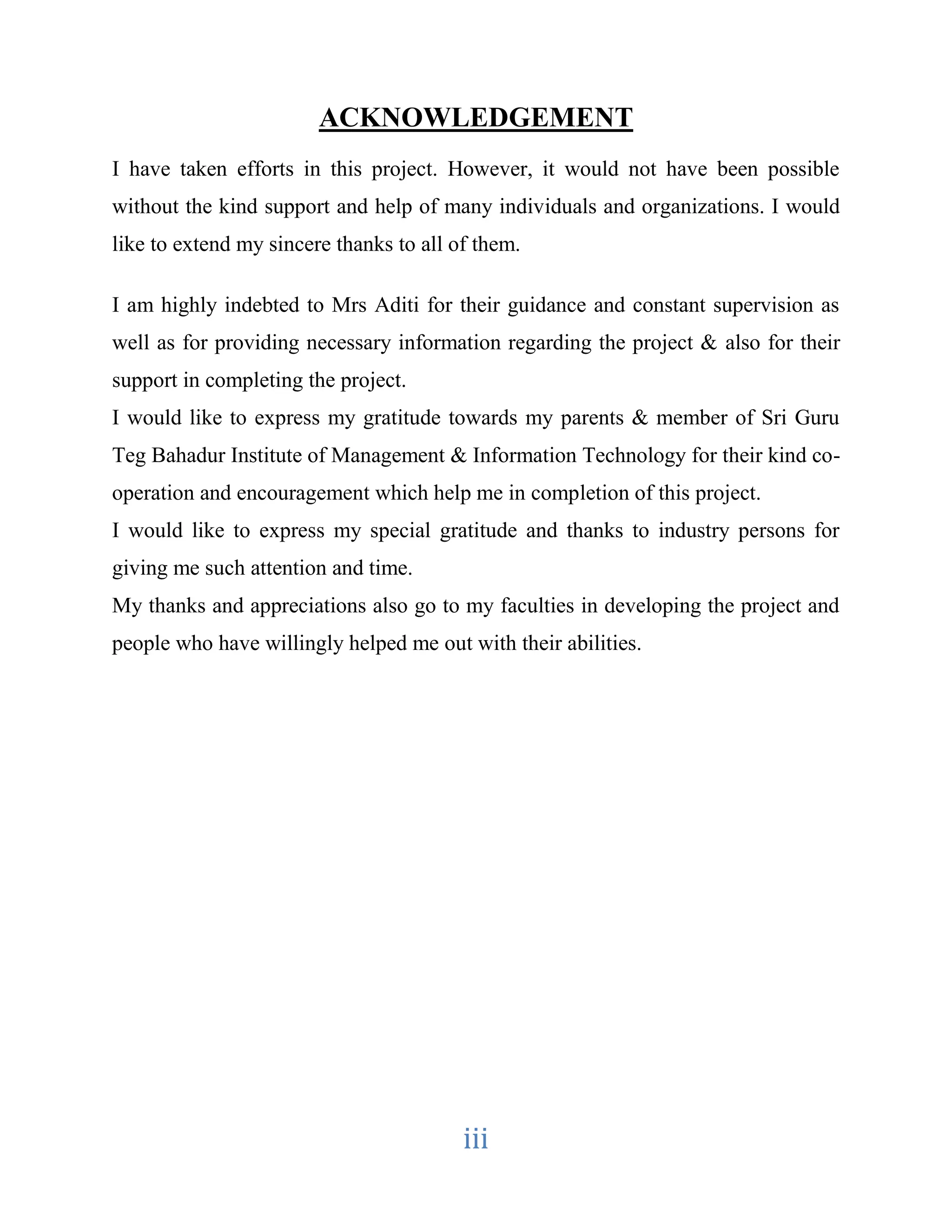 ACKNOWLEDGEMENT 
I have taken efforts in this project. However, it would not have been possible 
without the kind support and help of many individuals and organizations. I would 
like to extend my sincere thanks to all of them. 
I am highly indebted to Mrs Aditi for their guidance and constant supervision as 
well as for providing necessary information regarding the project & also for their 
support in completing the project. 
I would like to express my gratitude towards my parents & member of Sri Guru 
Teg Bahadur Institute of Management & Information Technology for their kind co-operation 
and encouragement which help me in completion of this project. 
I would like to express my special gratitude and thanks to industry persons for 
giving me such attention and time. 
My thanks and appreciations also go to my faculties in developing the project and 
people who have willingly helped me out with their abilities. 
iii 
 