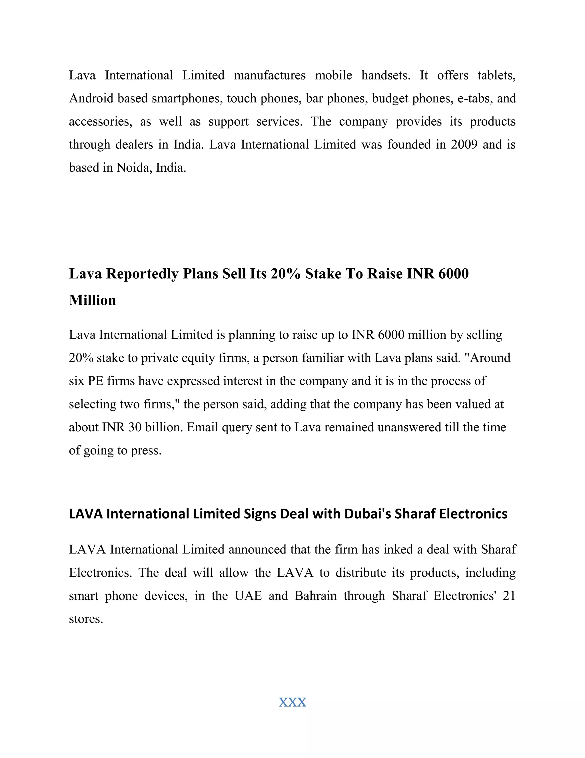 Lava International Limited manufactures mobile handsets. It offers tablets, 
Android based smartphones, touch phones, bar phones, budget phones, e-tabs, and 
accessories, as well as support services. The company provides its products 
through dealers in India. Lava International Limited was founded in 2009 and is 
based in Noida, India. 
Lava Reportedly Plans Sell Its 20% Stake To Raise INR 6000 
Million 
Lava International Limited is planning to raise up to INR 6000 million by selling 
20% stake to private equity firms, a person familiar with Lava plans said. "Around 
six PE firms have expressed interest in the company and it is in the process of 
selecting two firms," the person said, adding that the company has been valued at 
about INR 30 billion. Email query sent to Lava remained unanswered till the time 
of going to press. 
LAVA International Limited Signs Deal with Dubai's Sharaf Electronics 
LAVA International Limited announced that the firm has inked a deal with Sharaf 
Electronics. The deal will allow the LAVA to distribute its products, including 
smart phone devices, in the UAE and Bahrain through Sharaf Electronics' 21 
stores. 
xxx 
 