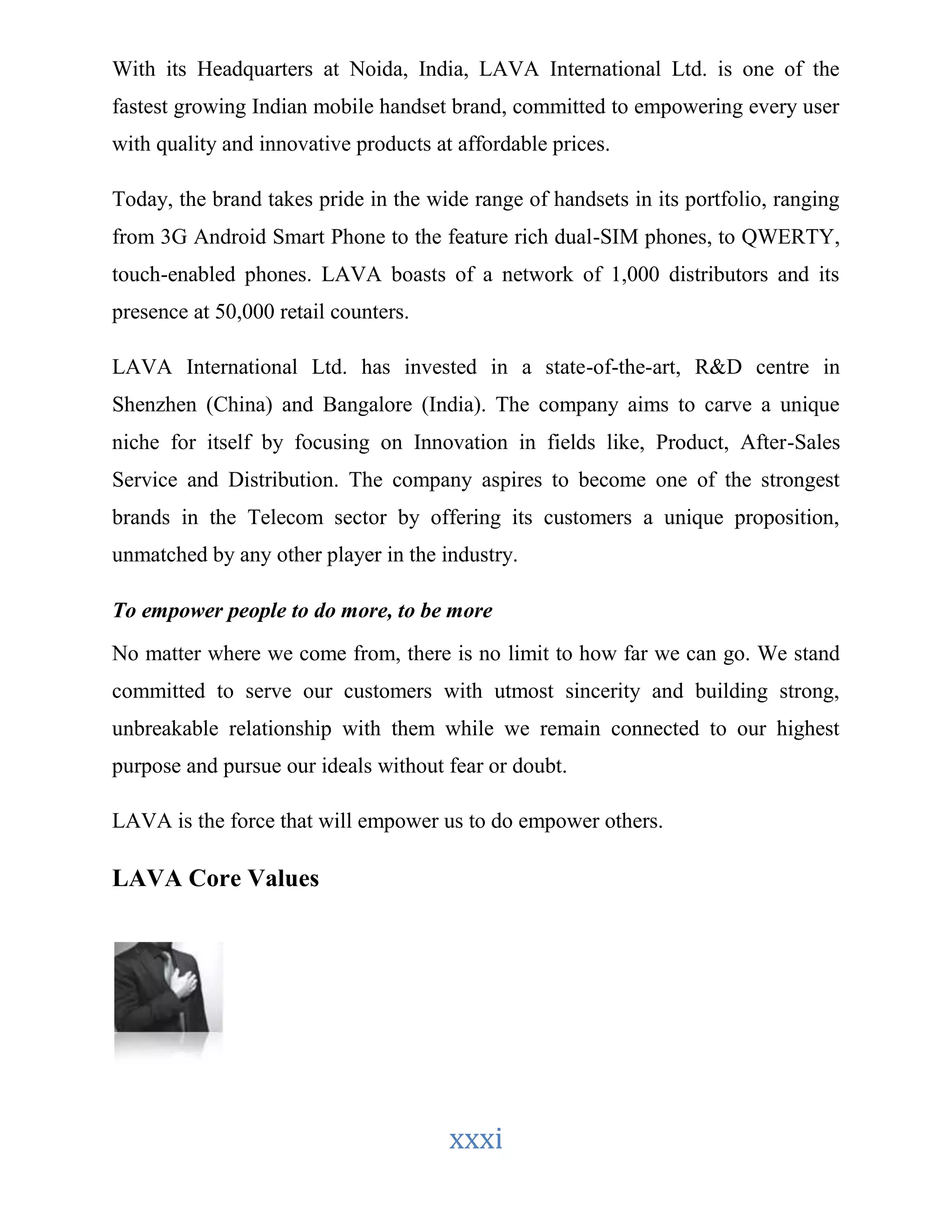 With its Headquarters at Noida, India, LAVA International Ltd. is one of the 
fastest growing Indian mobile handset brand, committed to empowering every user 
with quality and innovative products at affordable prices. 
Today, the brand takes pride in the wide range of handsets in its portfolio, ranging 
from 3G Android Smart Phone to the feature rich dual-SIM phones, to QWERTY, 
touch-enabled phones. LAVA boasts of a network of 1,000 distributors and its 
presence at 50,000 retail counters. 
LAVA International Ltd. has invested in a state-of-the-art, R&D centre in 
Shenzhen (China) and Bangalore (India). The company aims to carve a unique 
niche for itself by focusing on Innovation in fields like, Product, After-Sales 
Service and Distribution. The company aspires to become one of the strongest 
brands in the Telecom sector by offering its customers a unique proposition, 
unmatched by any other player in the industry. 
To empower people to do more, to be more 
No matter where we come from, there is no limit to how far we can go. We stand 
committed to serve our customers with utmost sincerity and building strong, 
unbreakable relationship with them while we remain connected to our highest 
purpose and pursue our ideals without fear or doubt. 
LAVA is the force that will empower us to do empower others. 
xxxi 
LAVA Core Values 
 