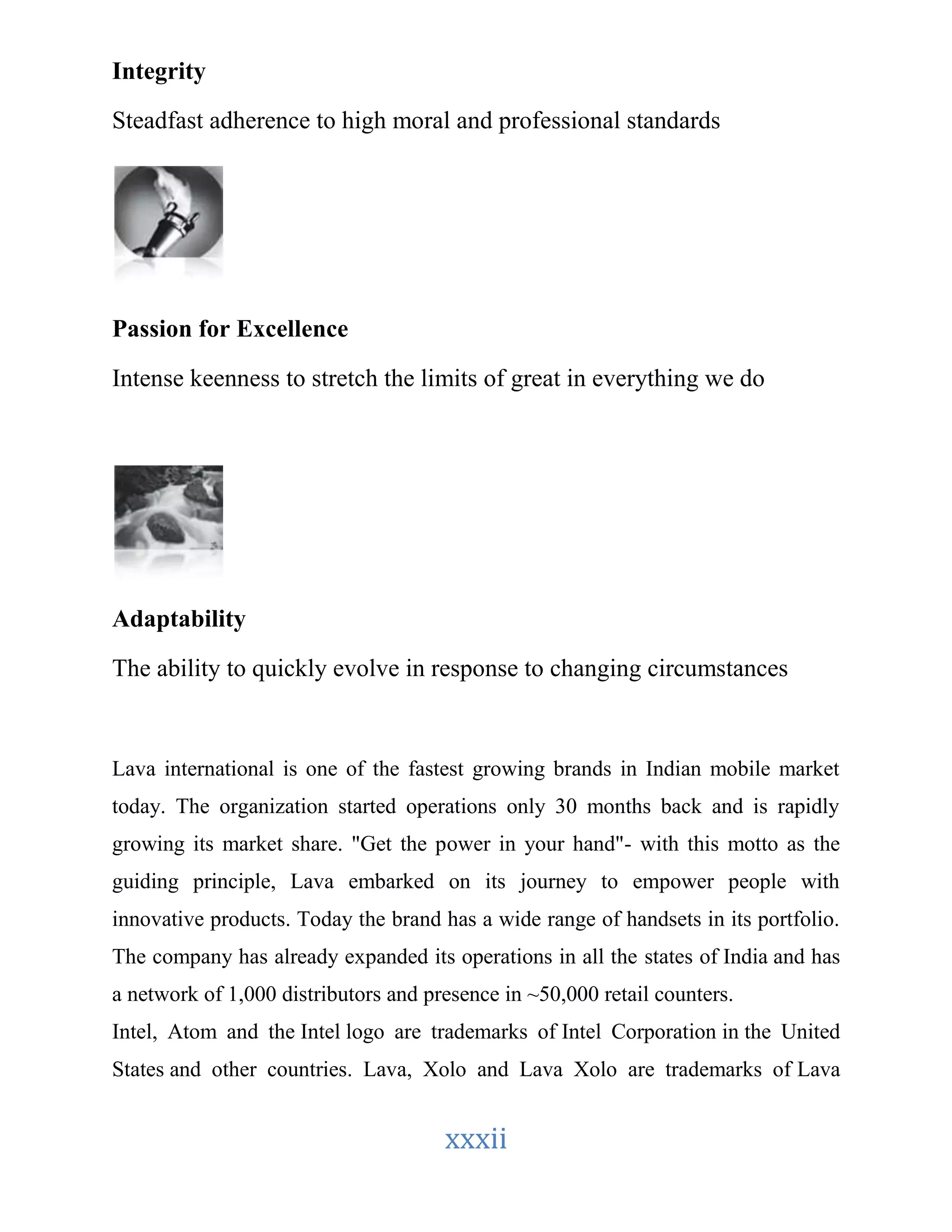 xxxii 
Integrity 
Steadfast adherence to high moral and professional standards 
Passion for Excellence 
Intense keenness to stretch the limits of great in everything we do 
Adaptability 
The ability to quickly evolve in response to changing circumstances 
Lava international is one of the fastest growing brands in Indian mobile market 
today. The organization started operations only 30 months back and is rapidly 
growing its market share. "Get the power in your hand"- with this motto as the 
guiding principle, Lava embarked on its journey to empower people with 
innovative products. Today the brand has a wide range of handsets in its portfolio. 
The company has already expanded its operations in all the states of India and has 
a network of 1,000 distributors and presence in ~50,000 retail counters. 
Intel, Atom and the Intel logo are trademarks of Intel Corporation in the United 
States and other countries. Lava, Xolo and Lava Xolo are trademarks of Lava 
 