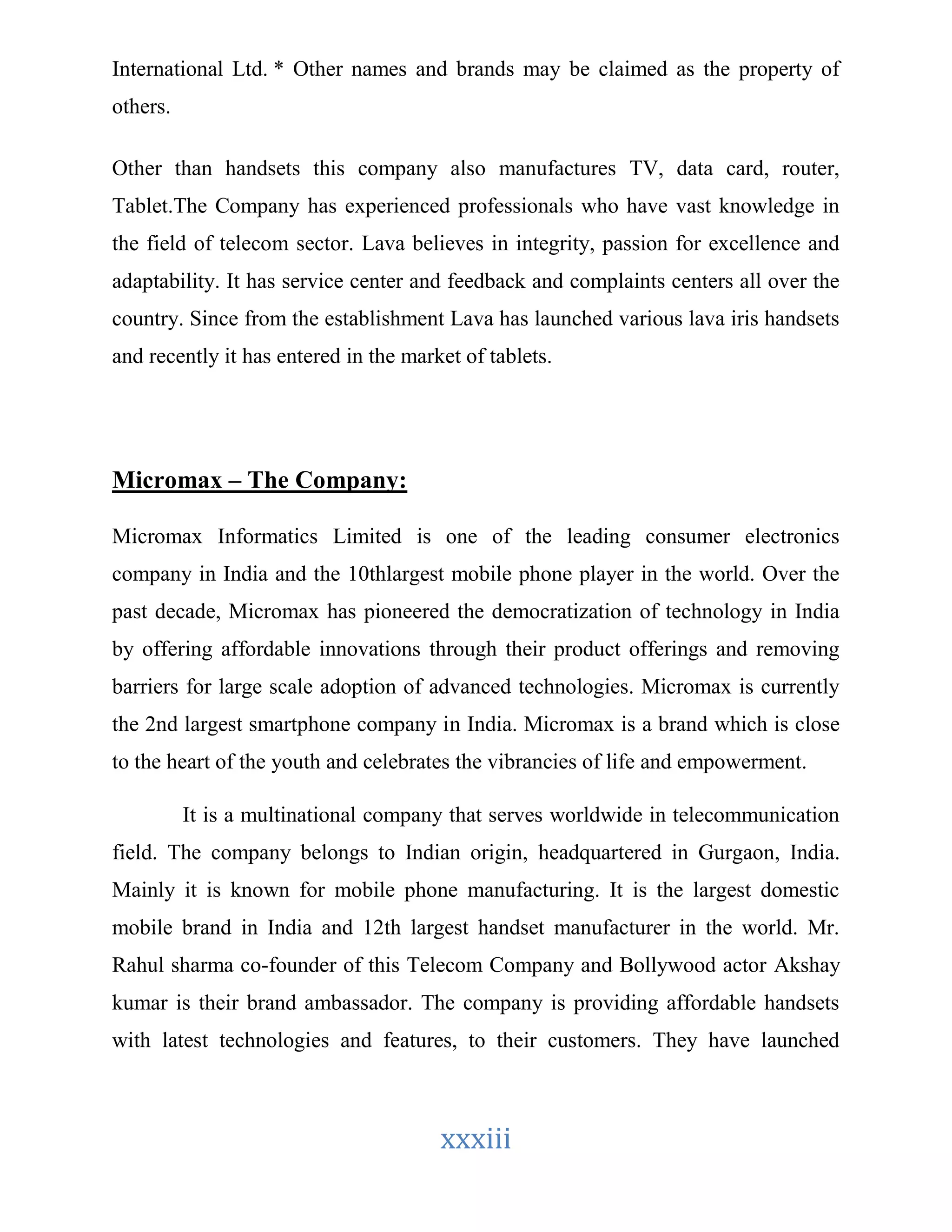 International Ltd. * Other names and brands may be claimed as the property of 
others. 
Other than handsets this company also manufactures TV, data card, router, 
Tablet.The Company has experienced professionals who have vast knowledge in 
the field of telecom sector. Lava believes in integrity, passion for excellence and 
adaptability. It has service center and feedback and complaints centers all over the 
country. Since from the establishment Lava has launched various lava iris handsets 
and recently it has entered in the market of tablets. 
xxxiii 
Micromax – The Company: 
Micromax Informatics Limited is one of the leading consumer electronics 
company in India and the 10thlargest mobile phone player in the world. Over the 
past decade, Micromax has pioneered the democratization of technology in India 
by offering affordable innovations through their product offerings and removing 
barriers for large scale adoption of advanced technologies. Micromax is currently 
the 2nd largest smartphone company in India. Micromax is a brand which is close 
to the heart of the youth and celebrates the vibrancies of life and empowerment. 
It is a multinational company that serves worldwide in telecommunication 
field. The company belongs to Indian origin, headquartered in Gurgaon, India. 
Mainly it is known for mobile phone manufacturing. It is the largest domestic 
mobile brand in India and 12th largest handset manufacturer in the world. Mr. 
Rahul sharma co-founder of this Telecom Company and Bollywood actor Akshay 
kumar is their brand ambassador. The company is providing affordable handsets 
with latest technologies and features, to their customers. They have launched 
 