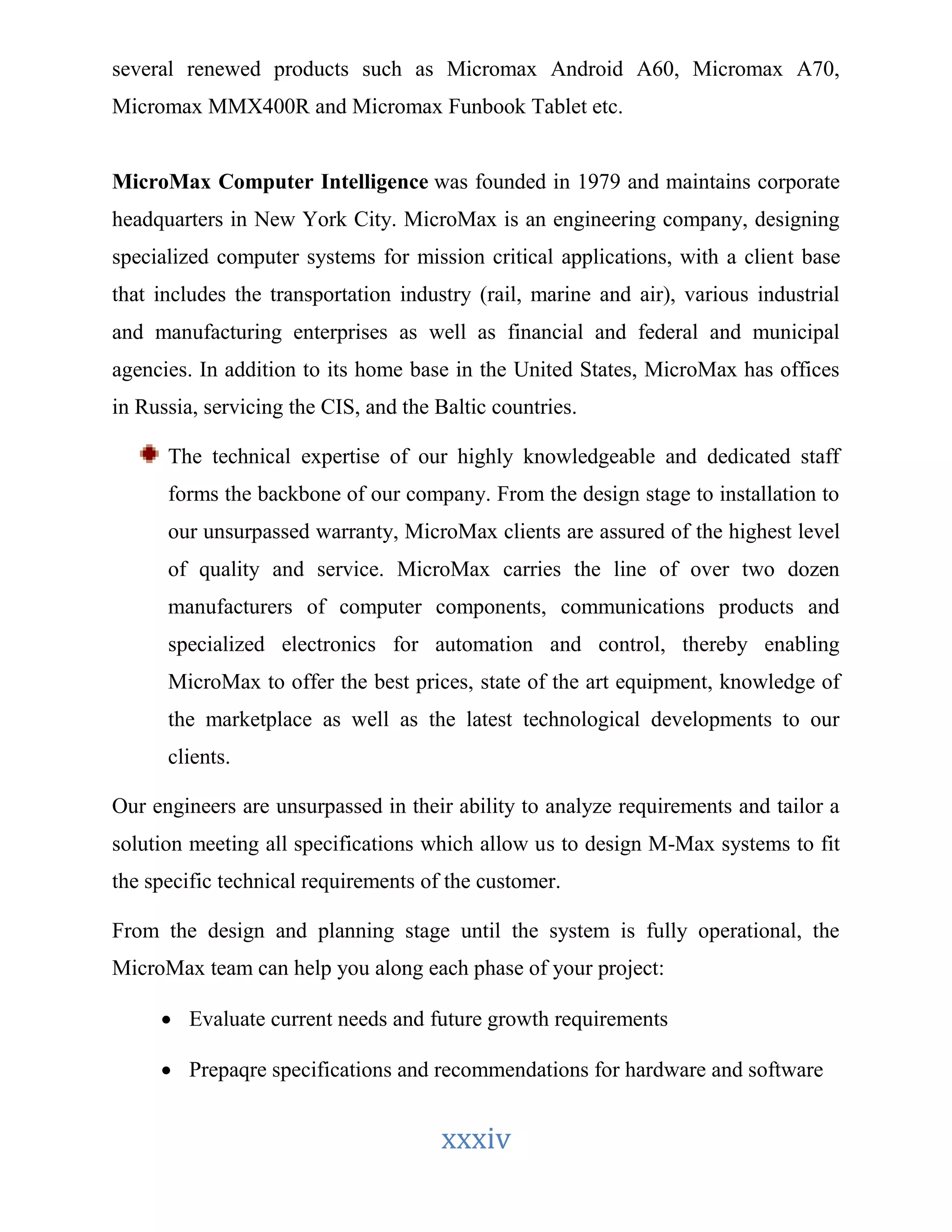 several renewed products such as Micromax Android A60, Micromax A70, 
Micromax MMX400R and Micromax Funbook Tablet etc. 
MicroMax Computer Intelligence was founded in 1979 and maintains corporate 
headquarters in New York City. MicroMax is an engineering company, designing 
specialized computer systems for mission critical applications, with a client base 
that includes the transportation industry (rail, marine and air), various industrial 
and manufacturing enterprises as well as financial and federal and municipal 
agencies. In addition to its home base in the United States, MicroMax has offices 
in Russia, servicing the CIS, and the Baltic countries. 
The technical expertise of our highly knowledgeable and dedicated staff 
forms the backbone of our company. From the design stage to installation to 
our unsurpassed warranty, MicroMax clients are assured of the highest level 
of quality and service. MicroMax carries the line of over two dozen 
manufacturers of computer components, communications products and 
specialized electronics for automation and control, thereby enabling 
MicroMax to offer the best prices, state of the art equipment, knowledge of 
the marketplace as well as the latest technological developments to our 
clients. 
Our engineers are unsurpassed in their ability to analyze requirements and tailor a 
solution meeting all specifications which allow us to design M-Max systems to fit 
the specific technical requirements of the customer. 
From the design and planning stage until the system is fully operational, the 
MicroMax team can help you along each phase of your project: 
 Evaluate current needs and future growth requirements 
 Prepaqre specifications and recommendations for hardware and software 
xxxiv 
 