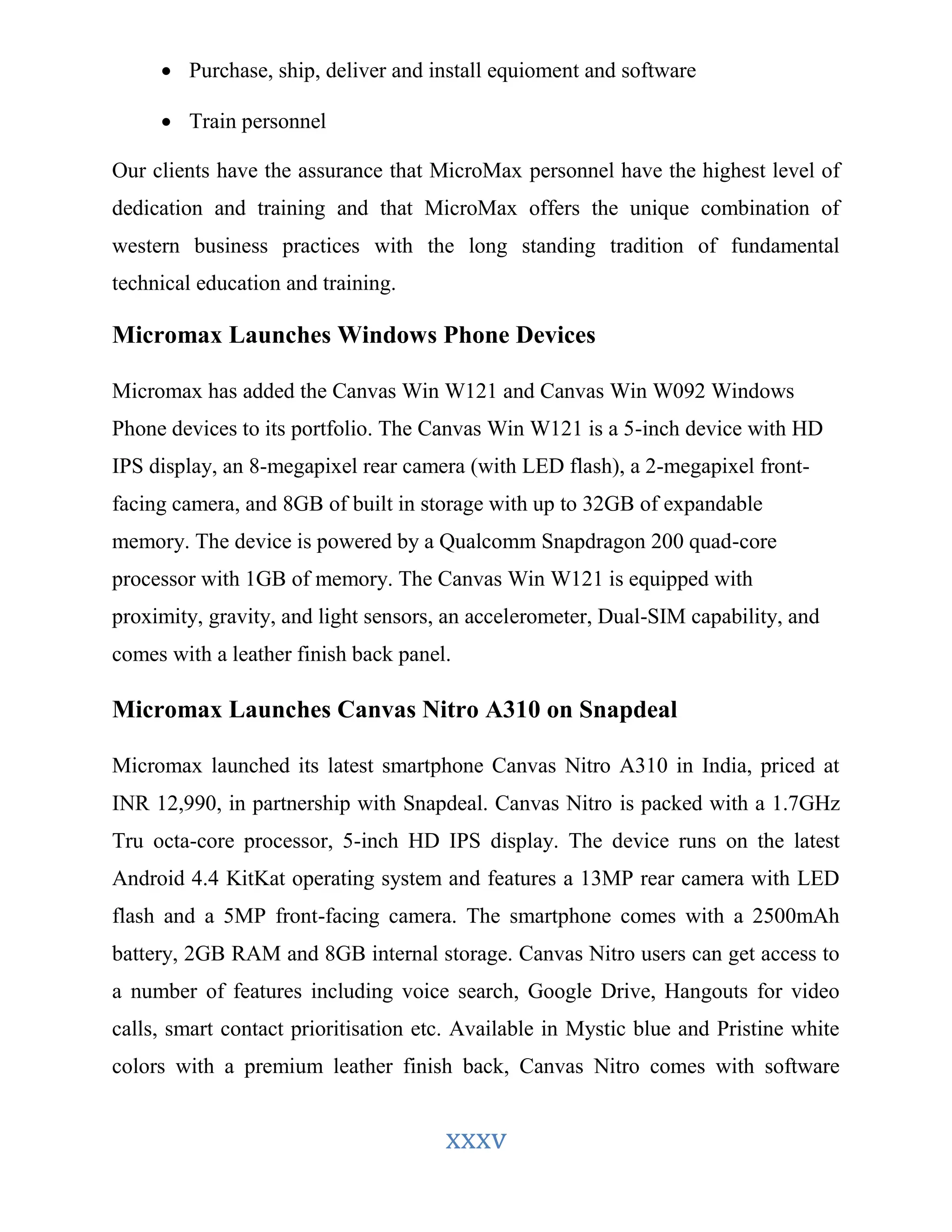  Purchase, ship, deliver and install equioment and software 
xxxv 
 Train personnel 
Our clients have the assurance that MicroMax personnel have the highest level of 
dedication and training and that MicroMax offers the unique combination of 
western business practices with the long standing tradition of fundamental 
technical education and training. 
Micromax Launches Windows Phone Devices 
Micromax has added the Canvas Win W121 and Canvas Win W092 Windows 
Phone devices to its portfolio. The Canvas Win W121 is a 5-inch device with HD 
IPS display, an 8-megapixel rear camera (with LED flash), a 2-megapixel front-facing 
camera, and 8GB of built in storage with up to 32GB of expandable 
memory. The device is powered by a Qualcomm Snapdragon 200 quad-core 
processor with 1GB of memory. The Canvas Win W121 is equipped with 
proximity, gravity, and light sensors, an accelerometer, Dual-SIM capability, and 
comes with a leather finish back panel. 
Micromax Launches Canvas Nitro A310 on Snapdeal 
Micromax launched its latest smartphone Canvas Nitro A310 in India, priced at 
INR 12,990, in partnership with Snapdeal. Canvas Nitro is packed with a 1.7GHz 
Tru octa-core processor, 5-inch HD IPS display. The device runs on the latest 
Android 4.4 KitKat operating system and features a 13MP rear camera with LED 
flash and a 5MP front-facing camera. The smartphone comes with a 2500mAh 
battery, 2GB RAM and 8GB internal storage. Canvas Nitro users can get access to 
a number of features including voice search, Google Drive, Hangouts for video 
calls, smart contact prioritisation etc. Available in Mystic blue and Pristine white 
colors with a premium leather finish back, Canvas Nitro comes with software 
 