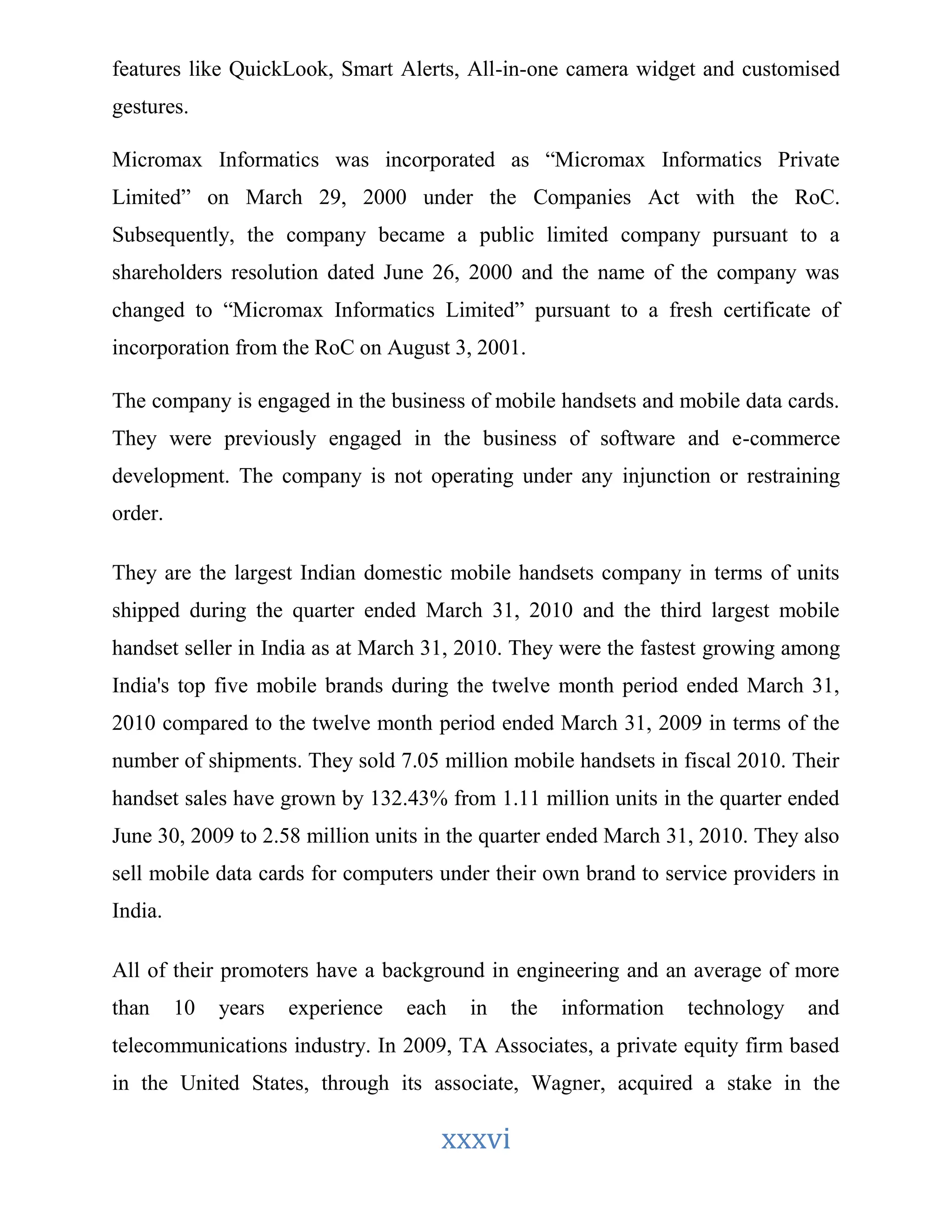 features like QuickLook, Smart Alerts, All-in-one camera widget and customised 
gestures. 
Micromax Informatics was incorporated as “Micromax Informatics Private 
Limited” on March 29, 2000 under the Companies Act with the RoC. 
Subsequently, the company became a public limited company pursuant to a 
shareholders resolution dated June 26, 2000 and the name of the company was 
changed to “Micromax Informatics Limited” pursuant to a fresh certificate of 
incorporation from the RoC on August 3, 2001. 
The company is engaged in the business of mobile handsets and mobile data cards. 
They were previously engaged in the business of software and e-commerce 
development. The company is not operating under any injunction or restraining 
order. 
They are the largest Indian domestic mobile handsets company in terms of units 
shipped during the quarter ended March 31, 2010 and the third largest mobile 
handset seller in India as at March 31, 2010. They were the fastest growing among 
India's top five mobile brands during the twelve month period ended March 31, 
2010 compared to the twelve month period ended March 31, 2009 in terms of the 
number of shipments. They sold 7.05 million mobile handsets in fiscal 2010. Their 
handset sales have grown by 132.43% from 1.11 million units in the quarter ended 
June 30, 2009 to 2.58 million units in the quarter ended March 31, 2010. They also 
sell mobile data cards for computers under their own brand to service providers in 
India. 
All of their promoters have a background in engineering and an average of more 
than 10 years experience each in the information technology and 
telecommunications industry. In 2009, TA Associates, a private equity firm based 
in the United States, through its associate, Wagner, acquired a stake in the 
xxxvi 
 