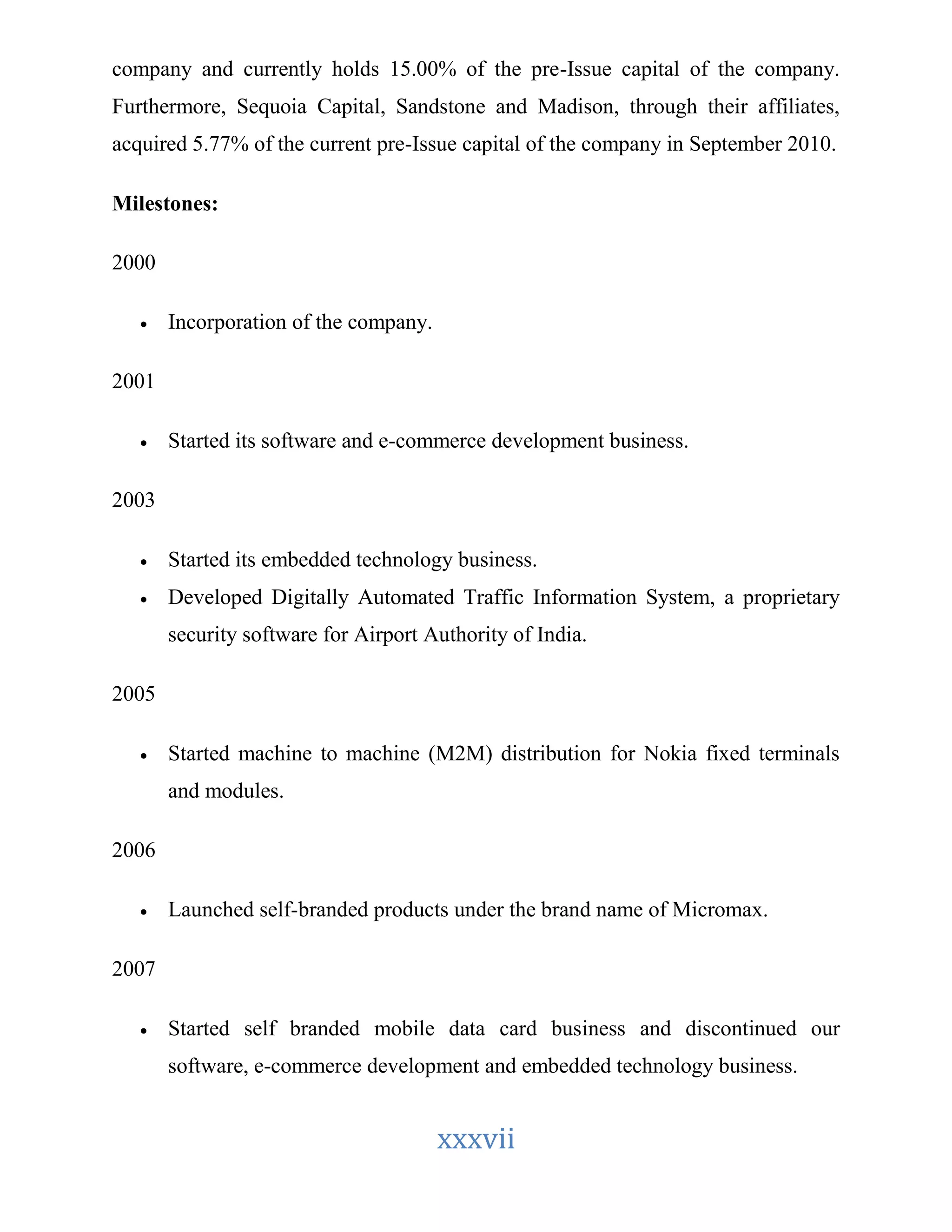 company and currently holds 15.00% of the pre-Issue capital of the company. 
Furthermore, Sequoia Capital, Sandstone and Madison, through their affiliates, 
acquired 5.77% of the current pre-Issue capital of the company in September 2010. 
xxxvii 
Milestones: 
2000 
 Incorporation of the company. 
2001 
 Started its software and e-commerce development business. 
2003 
 Started its embedded technology business. 
 Developed Digitally Automated Traffic Information System, a proprietary 
security software for Airport Authority of India. 
2005 
 Started machine to machine (M2M) distribution for Nokia fixed terminals 
and modules. 
2006 
 Launched self-branded products under the brand name of Micromax. 
2007 
 Started self branded mobile data card business and discontinued our 
software, e-commerce development and embedded technology business. 
 