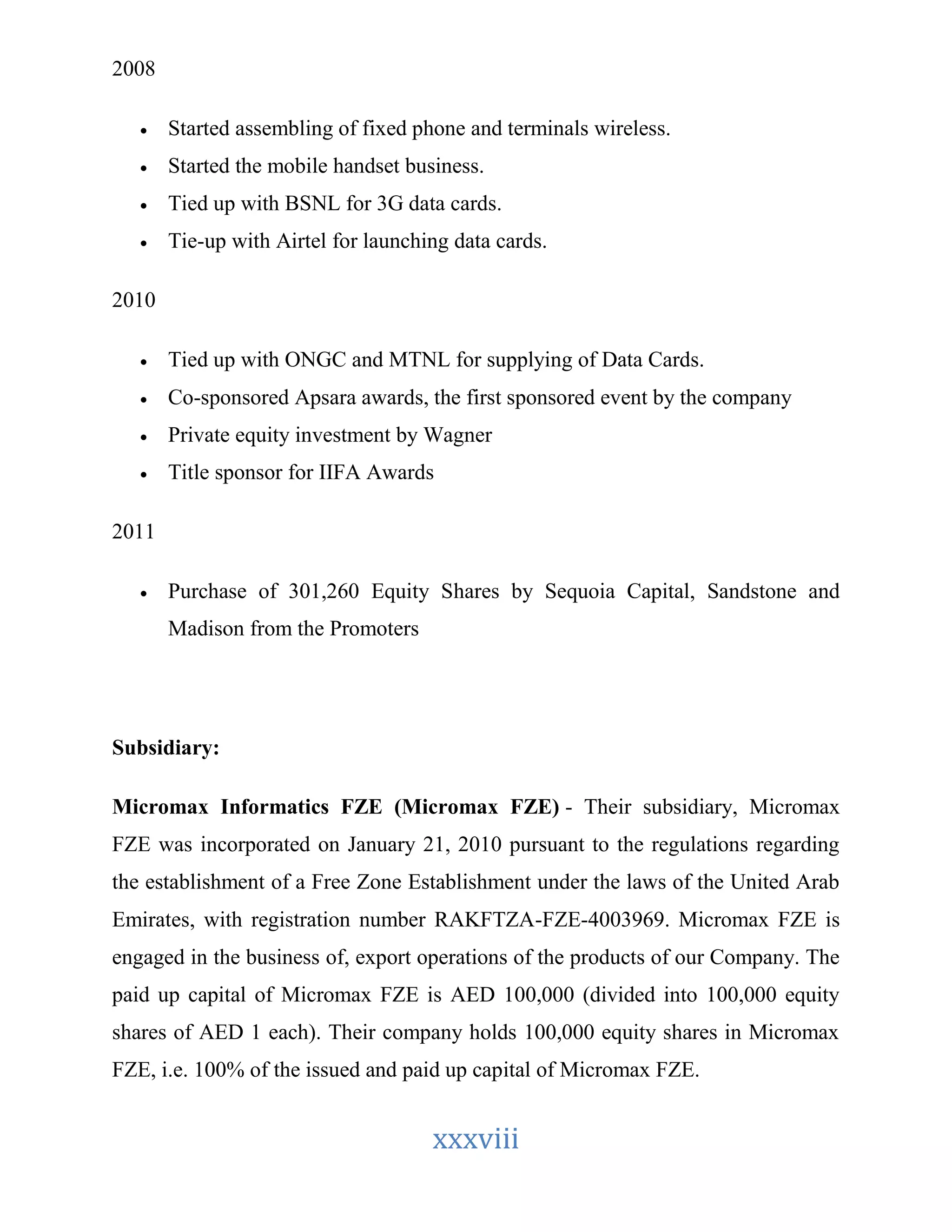 xxxviii 
2008 
 Started assembling of fixed phone and terminals wireless. 
 Started the mobile handset business. 
 Tied up with BSNL for 3G data cards. 
 Tie-up with Airtel for launching data cards. 
2010 
 Tied up with ONGC and MTNL for supplying of Data Cards. 
 Co-sponsored Apsara awards, the first sponsored event by the company 
 Private equity investment by Wagner 
 Title sponsor for IIFA Awards 
2011 
 Purchase of 301,260 Equity Shares by Sequoia Capital, Sandstone and 
Madison from the Promoters 
Subsidiary: 
Micromax Informatics FZE (Micromax FZE) - Their subsidiary, Micromax 
FZE was incorporated on January 21, 2010 pursuant to the regulations regarding 
the establishment of a Free Zone Establishment under the laws of the United Arab 
Emirates, with registration number RAKFTZA-FZE-4003969. Micromax FZE is 
engaged in the business of, export operations of the products of our Company. The 
paid up capital of Micromax FZE is AED 100,000 (divided into 100,000 equity 
shares of AED 1 each). Their company holds 100,000 equity shares in Micromax 
FZE, i.e. 100% of the issued and paid up capital of Micromax FZE. 
 