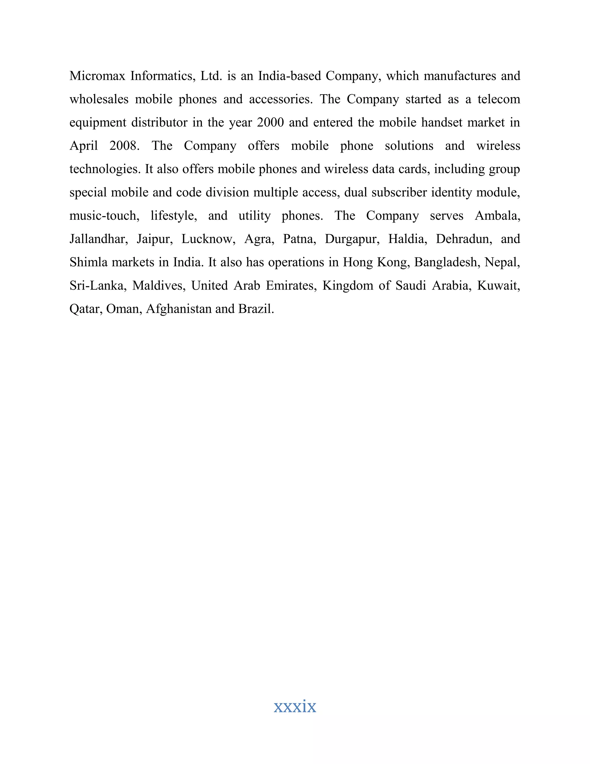 Micromax Informatics, Ltd. is an India-based Company, which manufactures and 
wholesales mobile phones and accessories. The Company started as a telecom 
equipment distributor in the year 2000 and entered the mobile handset market in 
April 2008. The Company offers mobile phone solutions and wireless 
technologies. It also offers mobile phones and wireless data cards, including group 
special mobile and code division multiple access, dual subscriber identity module, 
music-touch, lifestyle, and utility phones. The Company serves Ambala, 
Jallandhar, Jaipur, Lucknow, Agra, Patna, Durgapur, Haldia, Dehradun, and 
Shimla markets in India. It also has operations in Hong Kong, Bangladesh, Nepal, 
Sri-Lanka, Maldives, United Arab Emirates, Kingdom of Saudi Arabia, Kuwait, 
Qatar, Oman, Afghanistan and Brazil. 
xxxix 
 