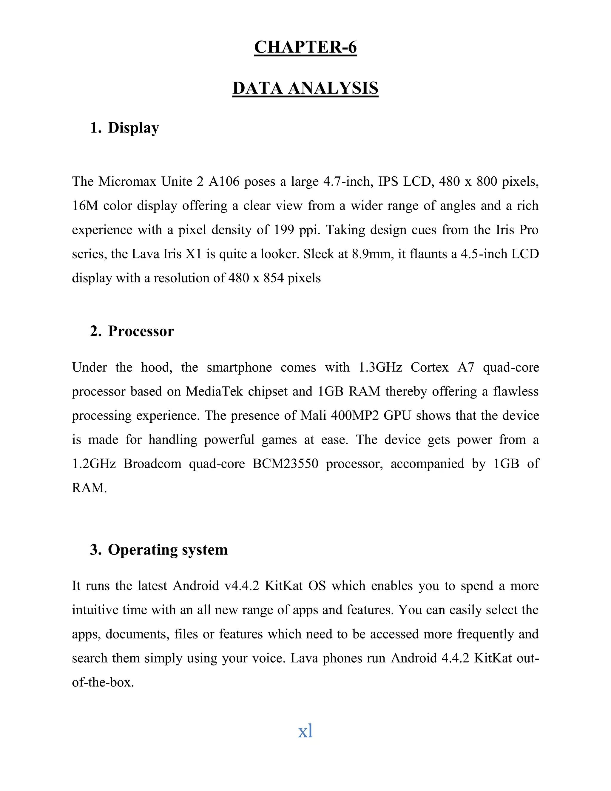 CHAPTER-6 
DATA ANALYSIS 
xl 
1. Display 
The Micromax Unite 2 A106 poses a large 4.7-inch, IPS LCD, 480 x 800 pixels, 
16M color display offering a clear view from a wider range of angles and a rich 
experience with a pixel density of 199 ppi. Taking design cues from the Iris Pro 
series, the Lava Iris X1 is quite a looker. Sleek at 8.9mm, it flaunts a 4.5-inch LCD 
display with a resolution of 480 x 854 pixels 
2. Processor 
Under the hood, the smartphone comes with 1.3GHz Cortex A7 quad-core 
processor based on MediaTek chipset and 1GB RAM thereby offering a flawless 
processing experience. The presence of Mali 400MP2 GPU shows that the device 
is made for handling powerful games at ease. The device gets power from a 
1.2GHz Broadcom quad-core BCM23550 processor, accompanied by 1GB of 
RAM. 
3. Operating system 
It runs the latest Android v4.4.2 KitKat OS which enables you to spend a more 
intuitive time with an all new range of apps and features. You can easily select the 
apps, documents, files or features which need to be accessed more frequently and 
search them simply using your voice. Lava phones run Android 4.4.2 KitKat out-of- 
the-box. 
 