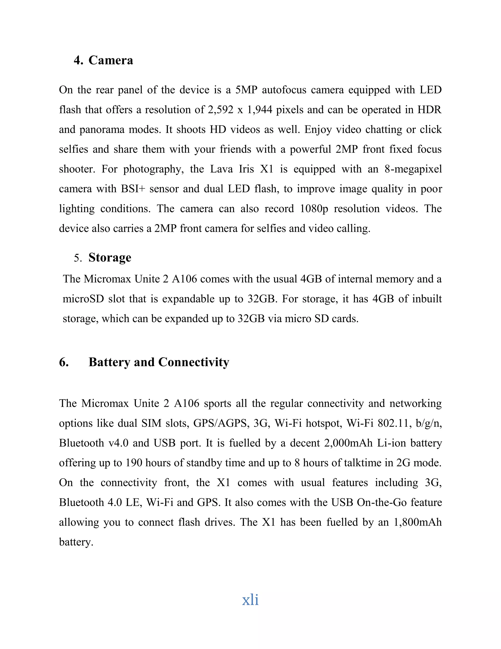 xli 
4. Camera 
On the rear panel of the device is a 5MP autofocus camera equipped with LED 
flash that offers a resolution of 2,592 x 1,944 pixels and can be operated in HDR 
and panorama modes. It shoots HD videos as well. Enjoy video chatting or click 
selfies and share them with your friends with a powerful 2MP front fixed focus 
shooter. For photography, the Lava Iris X1 is equipped with an 8-megapixel 
camera with BSI+ sensor and dual LED flash, to improve image quality in poor 
lighting conditions. The camera can also record 1080p resolution videos. The 
device also carries a 2MP front camera for selfies and video calling. 
5. Storage 
The Micromax Unite 2 A106 comes with the usual 4GB of internal memory and a 
microSD slot that is expandable up to 32GB. For storage, it has 4GB of inbuilt 
storage, which can be expanded up to 32GB via micro SD cards. 
6. Battery and Connectivity 
The Micromax Unite 2 A106 sports all the regular connectivity and networking 
options like dual SIM slots, GPS/AGPS, 3G, Wi-Fi hotspot, Wi-Fi 802.11, b/g/n, 
Bluetooth v4.0 and USB port. It is fuelled by a decent 2,000mAh Li-ion battery 
offering up to 190 hours of standby time and up to 8 hours of talktime in 2G mode. 
On the connectivity front, the X1 comes with usual features including 3G, 
Bluetooth 4.0 LE, Wi-Fi and GPS. It also comes with the USB On-the-Go feature 
allowing you to connect flash drives. The X1 has been fuelled by an 1,800mAh 
battery. 
 