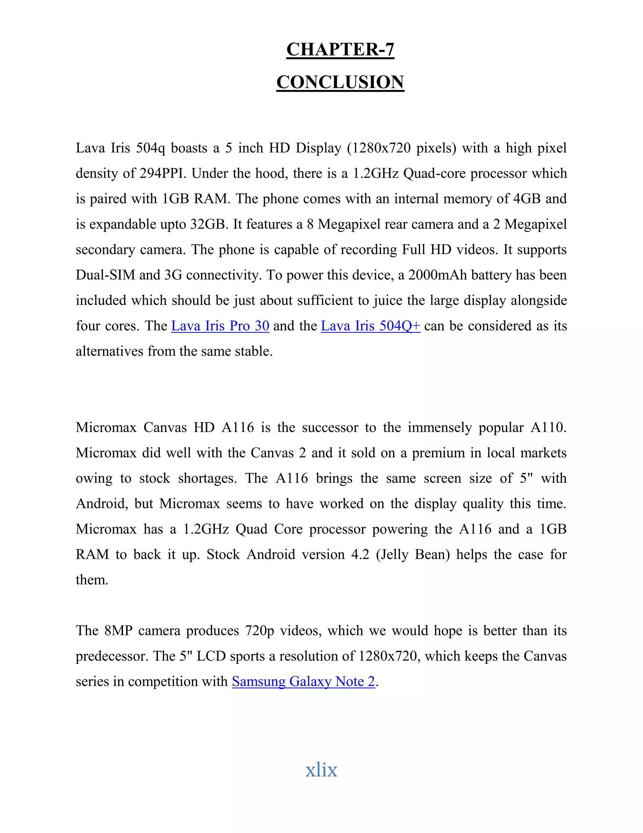 CHAPTER-7 
CONCLUSION 
Lava Iris 504q boasts a 5 inch HD Display (1280x720 pixels) with a high pixel 
density of 294PPI. Under the hood, there is a 1.2GHz Quad-core processor which 
is paired with 1GB RAM. The phone comes with an internal memory of 4GB and 
is expandable upto 32GB. It features a 8 Megapixel rear camera and a 2 Megapixel 
secondary camera. The phone is capable of recording Full HD videos. It supports 
Dual-SIM and 3G connectivity. To power this device, a 2000mAh battery has been 
included which should be just about sufficient to juice the large display alongside 
four cores. The Lava Iris Pro 30 and the Lava Iris 504Q+ can be considered as its 
alternatives from the same stable. 
Micromax Canvas HD A116 is the successor to the immensely popular A110. 
Micromax did well with the Canvas 2 and it sold on a premium in local markets 
owing to stock shortages. The A116 brings the same screen size of 5" with 
Android, but Micromax seems to have worked on the display quality this time. 
Micromax has a 1.2GHz Quad Core processor powering the A116 and a 1GB 
RAM to back it up. Stock Android version 4.2 (Jelly Bean) helps the case for 
them. 
The 8MP camera produces 720p videos, which we would hope is better than its 
predecessor. The 5" LCD sports a resolution of 1280x720, which keeps the Canvas 
series in competition with Samsung Galaxy Note 2. 
xlix 
 