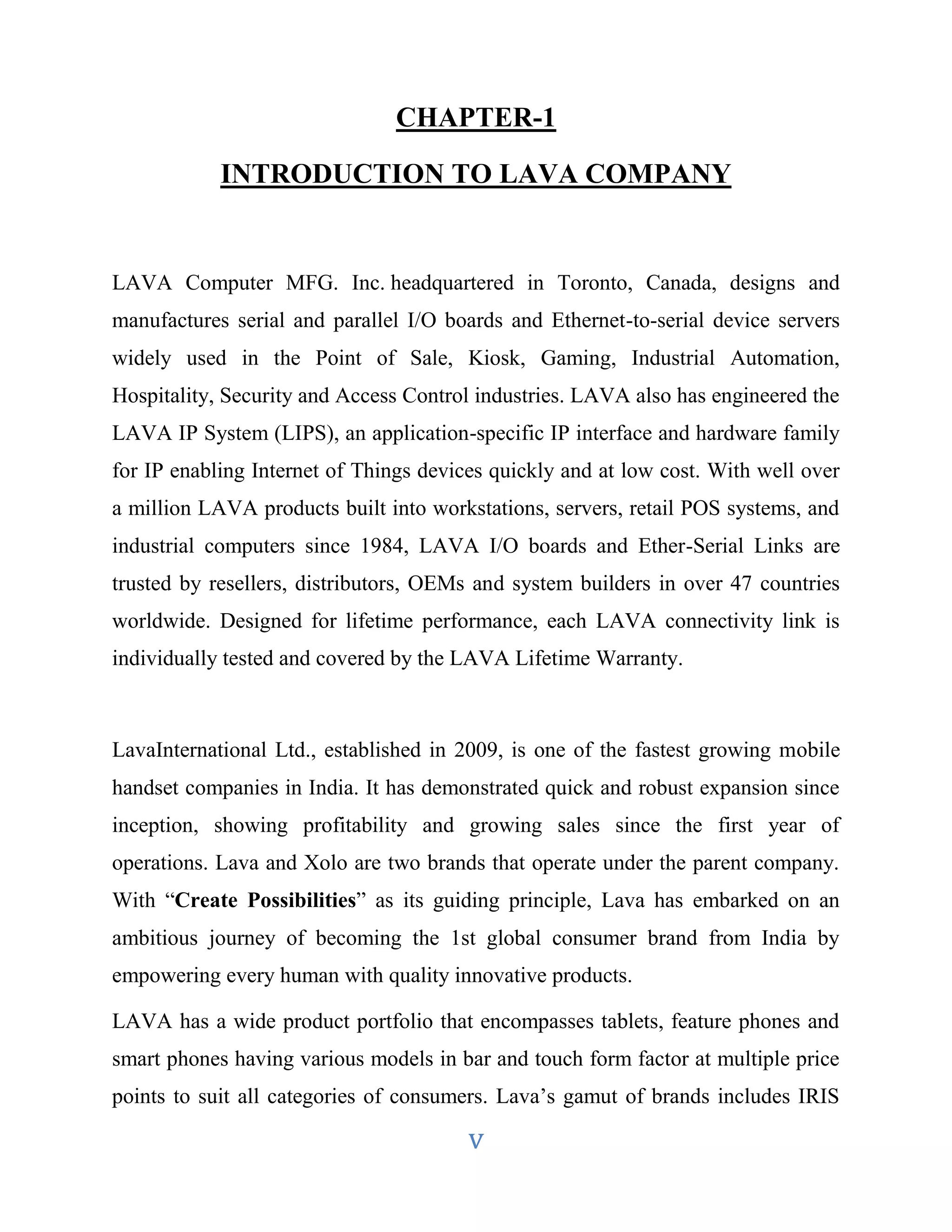CHAPTER-1 
INTRODUCTION TO LAVA COMPANY 
LAVA Computer MFG. Inc. headquartered in Toronto, Canada, designs and 
manufactures serial and parallel I/O boards and Ethernet-to-serial device servers 
widely used in the Point of Sale, Kiosk, Gaming, Industrial Automation, 
Hospitality, Security and Access Control industries. LAVA also has engineered the 
LAVA IP System (LIPS), an application-specific IP interface and hardware family 
for IP enabling Internet of Things devices quickly and at low cost. With well over 
a million LAVA products built into workstations, servers, retail POS systems, and 
industrial computers since 1984, LAVA I/O boards and Ether-Serial Links are 
trusted by resellers, distributors, OEMs and system builders in over 47 countries 
worldwide. Designed for lifetime performance, each LAVA connectivity link is 
individually tested and covered by the LAVA Lifetime Warranty. 
LavaInternational Ltd., established in 2009, is one of the fastest growing mobile 
handset companies in India. It has demonstrated quick and robust expansion since 
inception, showing profitability and growing sales since the first year of 
operations. Lava and Xolo are two brands that operate under the parent company. 
With “Create Possibilities” as its guiding principle, Lava has embarked on an 
ambitious journey of becoming the 1st global consumer brand from India by 
empowering every human with quality innovative products. 
LAVA has a wide product portfolio that encompasses tablets, feature phones and 
smart phones having various models in bar and touch form factor at multiple price 
points to suit all categories of consumers. Lava’s gamut of brands includes IRIS 
v 
 