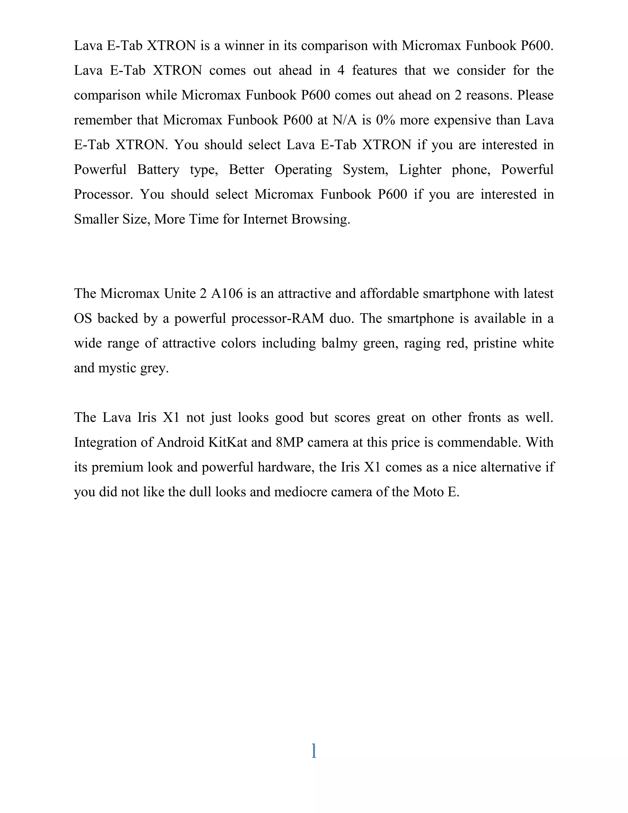 Lava E-Tab XTRON is a winner in its comparison with Micromax Funbook P600. 
Lava E-Tab XTRON comes out ahead in 4 features that we consider for the 
comparison while Micromax Funbook P600 comes out ahead on 2 reasons. Please 
remember that Micromax Funbook P600 at N/A is 0% more expensive than Lava 
E-Tab XTRON. You should select Lava E-Tab XTRON if you are interested in 
Powerful Battery type, Better Operating System, Lighter phone, Powerful 
Processor. You should select Micromax Funbook P600 if you are interested in 
Smaller Size, More Time for Internet Browsing. 
The Micromax Unite 2 A106 is an attractive and affordable smartphone with latest 
OS backed by a powerful processor-RAM duo. The smartphone is available in a 
wide range of attractive colors including balmy green, raging red, pristine white 
and mystic grey. 
The Lava Iris X1 not just looks good but scores great on other fronts as well. 
Integration of Android KitKat and 8MP camera at this price is commendable. With 
its premium look and powerful hardware, the Iris X1 comes as a nice alternative if 
you did not like the dull looks and mediocre camera of the Moto E. 
l 
 