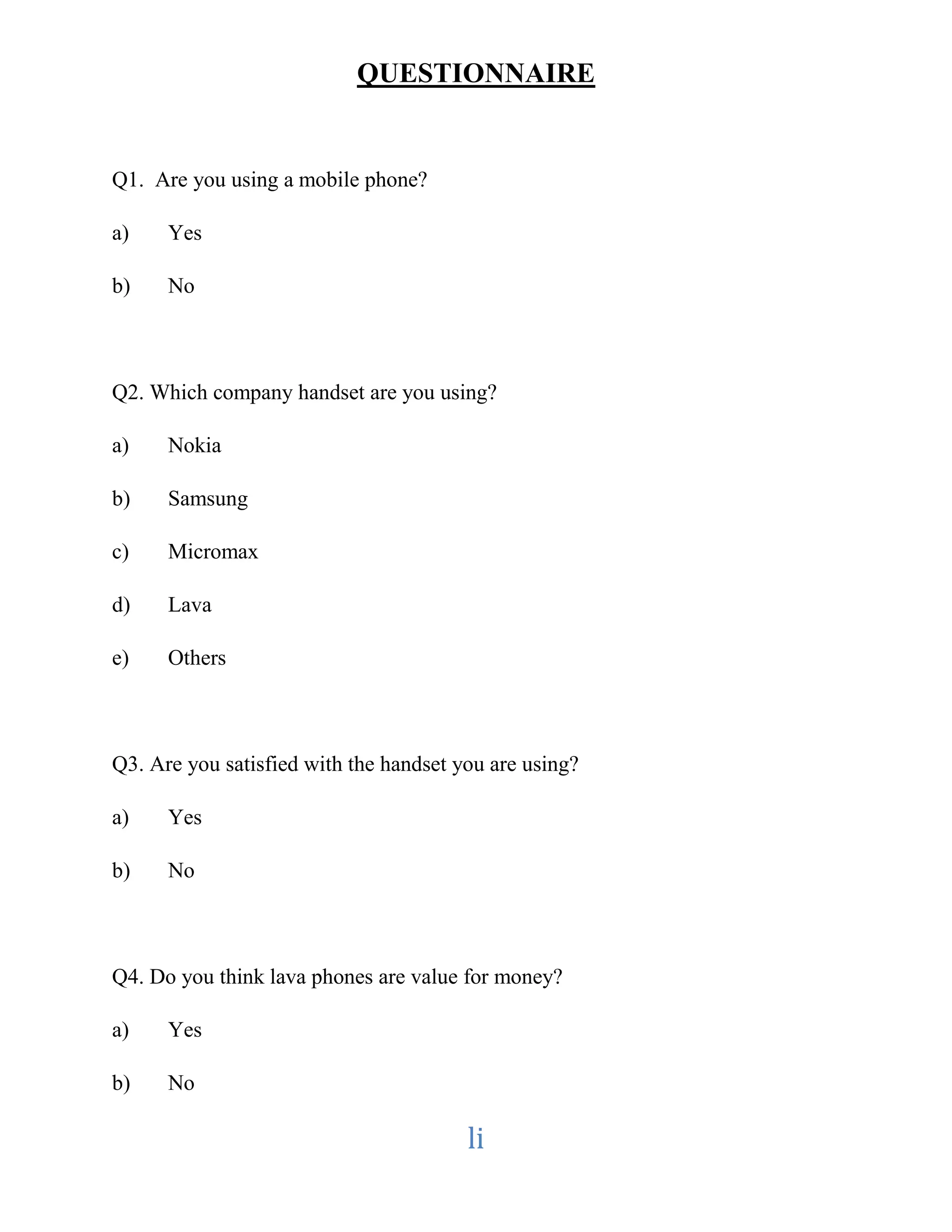 QUESTIONNAIRE 
li 
Q1. Are you using a mobile phone? 
a) Yes 
b) No 
Q2. Which company handset are you using? 
a) Nokia 
b) Samsung 
c) Micromax 
d) Lava 
e) Others 
Q3. Are you satisfied with the handset you are using? 
a) Yes 
b) No 
Q4. Do you think lava phones are value for money? 
a) Yes 
b) No 
 
