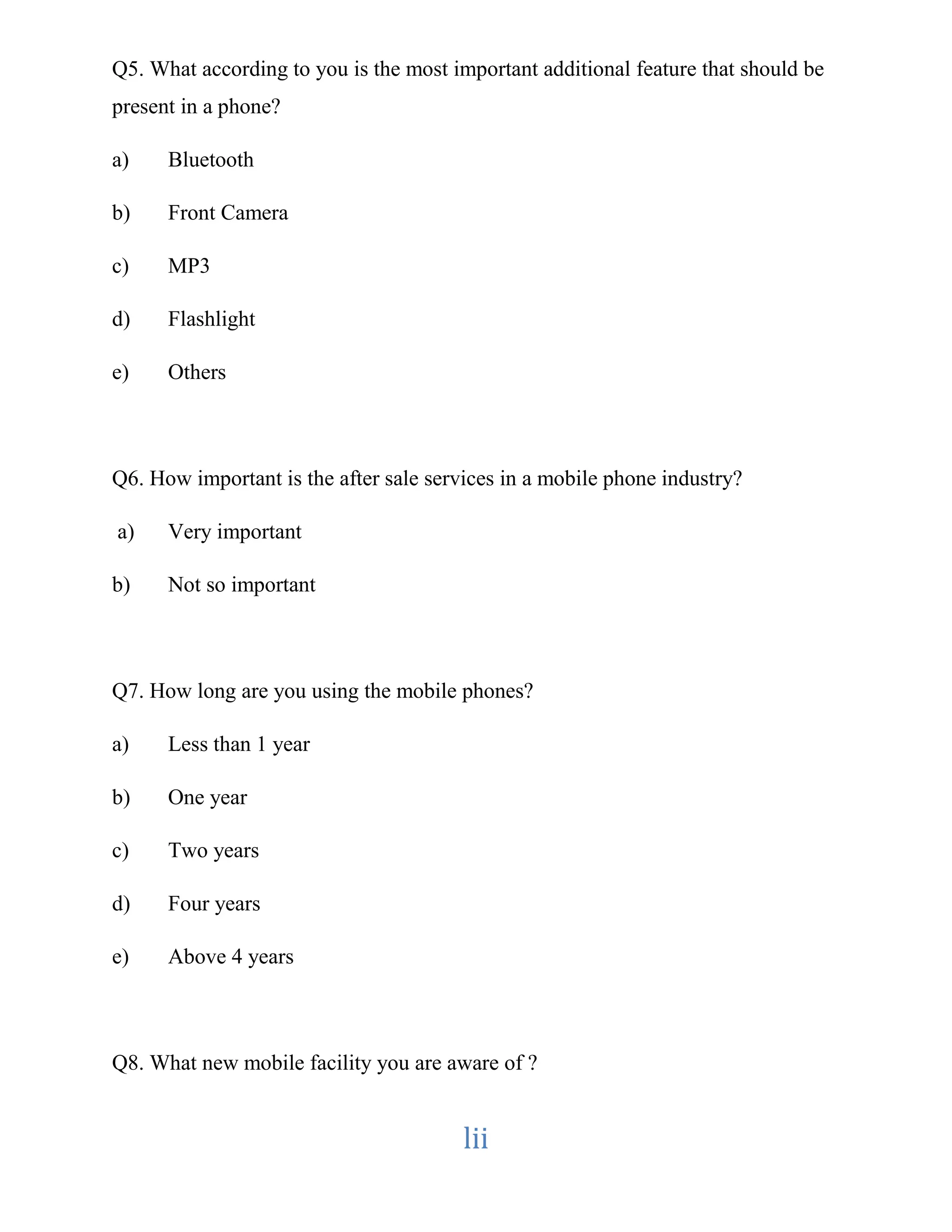 Q5. What according to you is the most important additional feature that should be 
present in a phone? 
lii 
a) Bluetooth 
b) Front Camera 
c) MP3 
d) Flashlight 
e) Others 
Q6. How important is the after sale services in a mobile phone industry? 
a) Very important 
b) Not so important 
Q7. How long are you using the mobile phones? 
a) Less than 1 year 
b) One year 
c) Two years 
d) Four years 
e) Above 4 years 
Q8. What new mobile facility you are aware of ? 
 