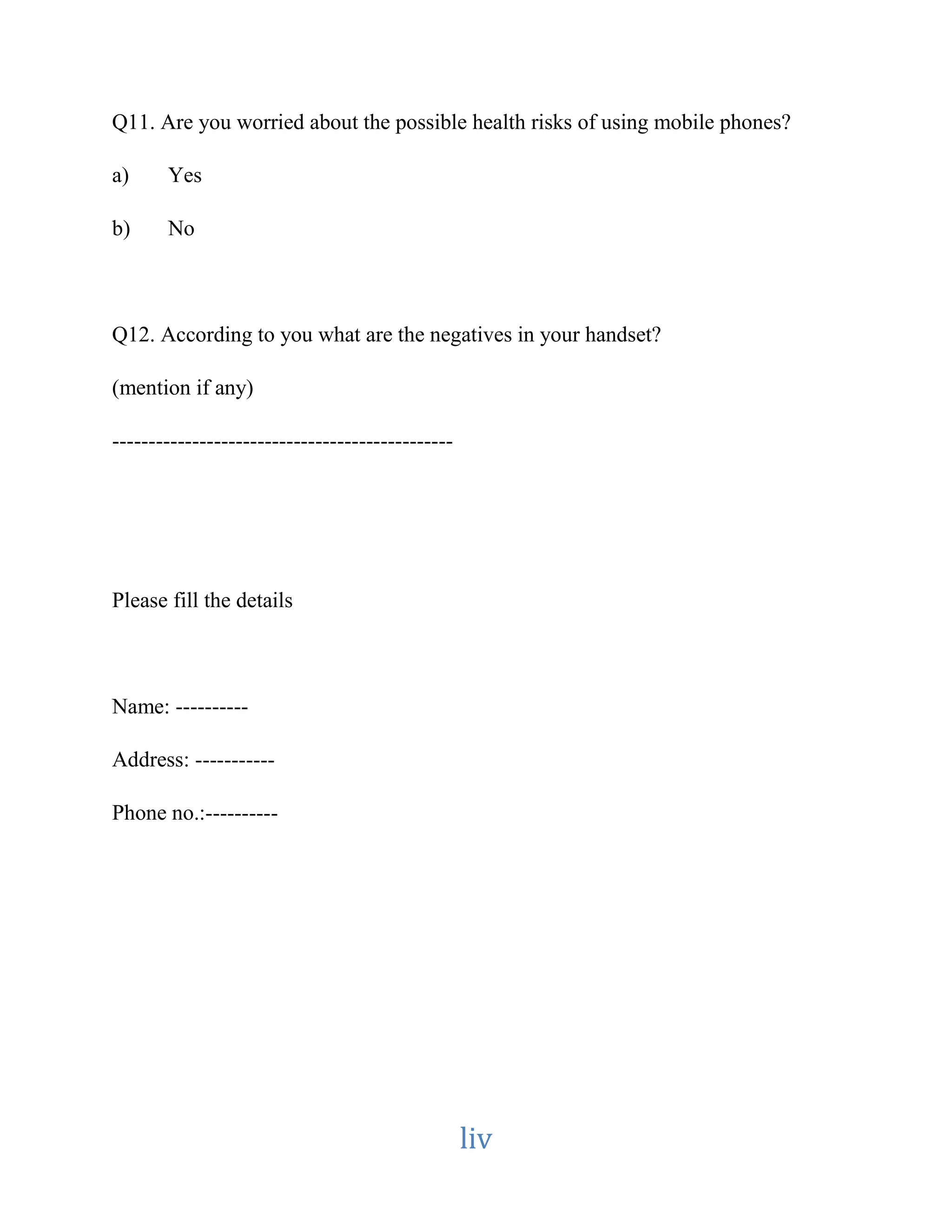 Q11. Are you worried about the possible health risks of using mobile phones? 
liv 
a) Yes 
b) No 
Q12. According to you what are the negatives in your handset? 
(mention if any) 
----------------------------------------------- 
Please fill the details 
Name: ---------- 
Address: ----------- 
Phone no.:---------- 
 