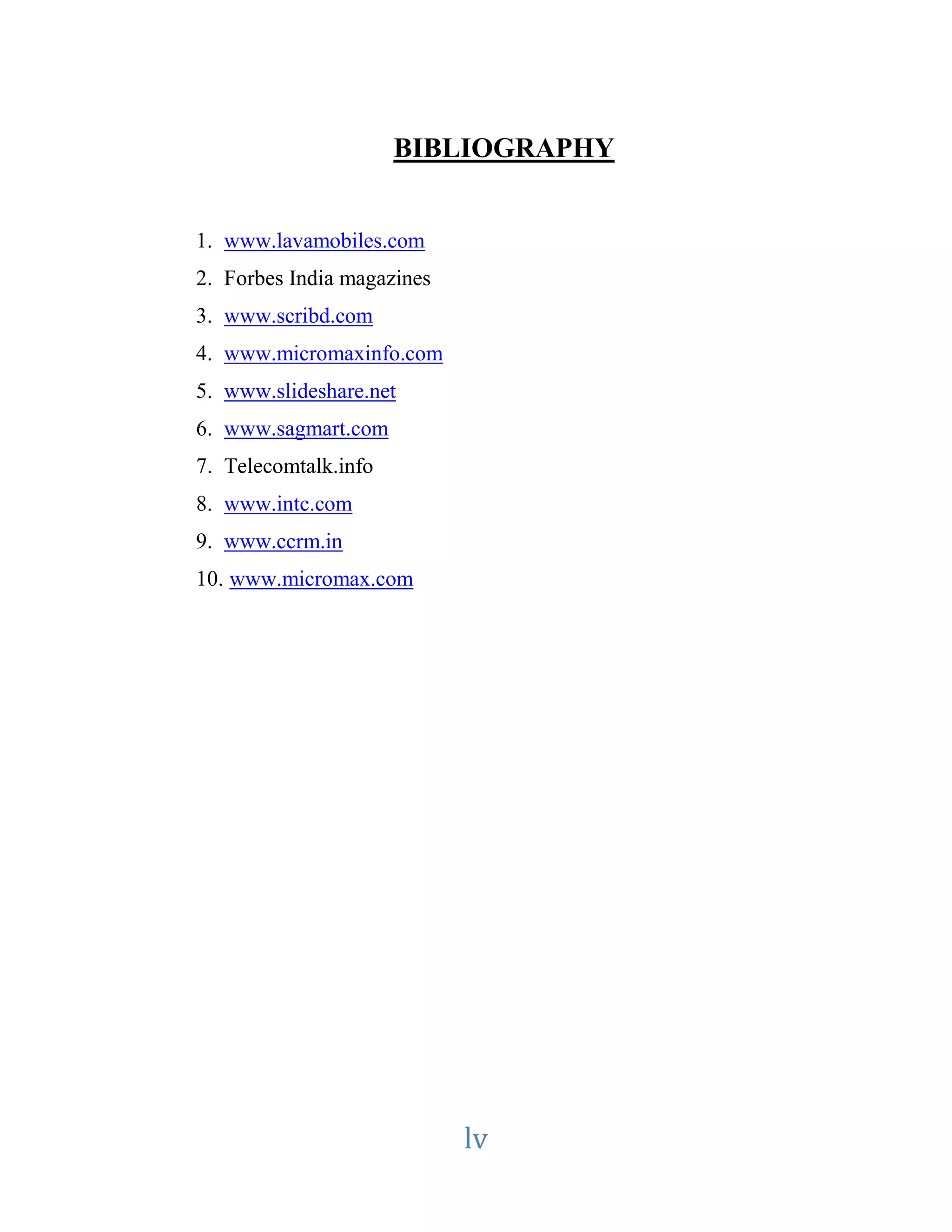 BIBLIOGRAPHY 
lv 
1. www.lavamobiles.com 
2. Forbes India magazines 
3. www.scribd.com 
4. www.micromaxinfo.com 
5. www.slideshare.net 
6. www.sagmart.com 
7. Telecomtalk.info 
8. www.intc.com 
9. www.ccrm.in 
10. www.micromax.com 
