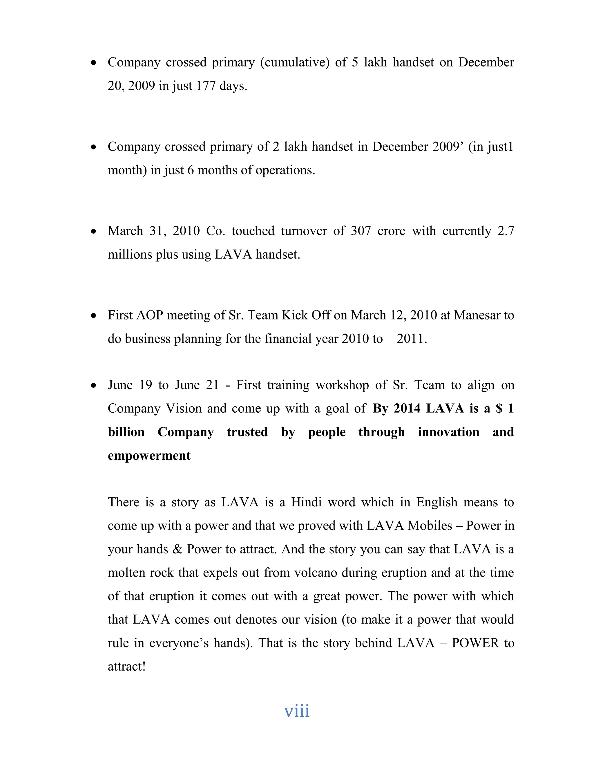  Company crossed primary (cumulative) of 5 lakh handset on December 
viii 
20, 2009 in just 177 days. 
 Company crossed primary of 2 lakh handset in December 2009’ (in just1 
month) in just 6 months of operations. 
 March 31, 2010 Co. touched turnover of 307 crore with currently 2.7 
millions plus using LAVA handset. 
 First AOP meeting of Sr. Team Kick Off on March 12, 2010 at Manesar to 
do business planning for the financial year 2010 to 2011. 
 June 19 to June 21 - First training workshop of Sr. Team to align on 
Company Vision and come up with a goal of By 2014 LAVA is a $ 1 
billion Company trusted by people through innovation and 
empowerment 
There is a story as LAVA is a Hindi word which in English means to 
come up with a power and that we proved with LAVA Mobiles – Power in 
your hands & Power to attract. And the story you can say that LAVA is a 
molten rock that expels out from volcano during eruption and at the time 
of that eruption it comes out with a great power. The power with which 
that LAVA comes out denotes our vision (to make it a power that would 
rule in everyone’s hands). That is the story behind LAVA – POWER to 
attract! 
 