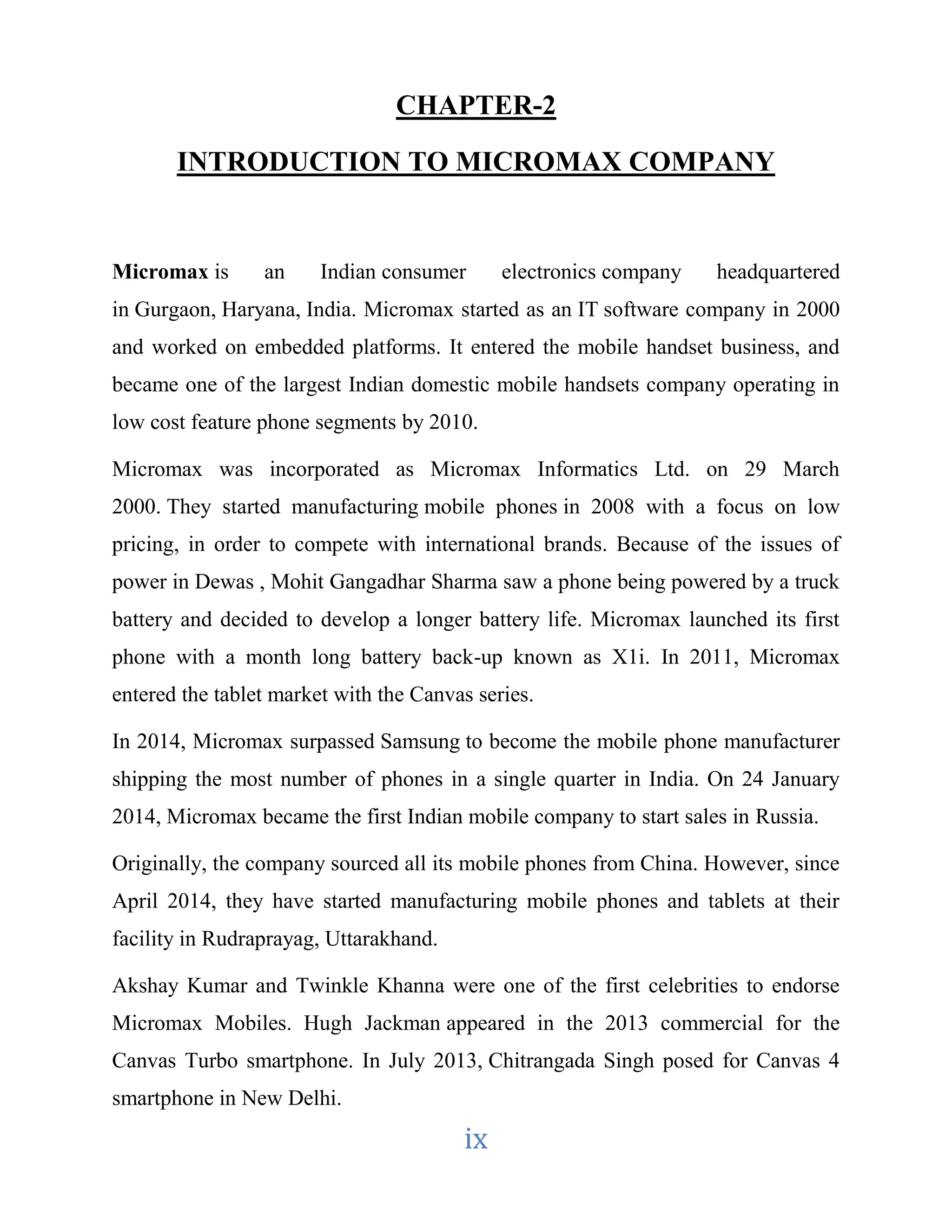 CHAPTER-2 
INTRODUCTION TO MICROMAX COMPANY 
Micromax is an Indian consumer electronics company headquartered 
in Gurgaon, Haryana, India. Micromax started as an IT software company in 2000 
and worked on embedded platforms. It entered the mobile handset business, and 
became one of the largest Indian domestic mobile handsets company operating in 
low cost feature phone segments by 2010. 
Micromax was incorporated as Micromax Informatics Ltd. on 29 March 
2000. They started manufacturing mobile phones in 2008 with a focus on low 
pricing, in order to compete with international brands. Because of the issues of 
power in Dewas , Mohit Gangadhar Sharma saw a phone being powered by a truck 
battery and decided to develop a longer battery life. Micromax launched its first 
phone with a month long battery back-up known as X1i. In 2011, Micromax 
entered the tablet market with the Canvas series. 
In 2014, Micromax surpassed Samsung to become the mobile phone manufacturer 
shipping the most number of phones in a single quarter in India. On 24 January 
2014, Micromax became the first Indian mobile company to start sales in Russia. 
Originally, the company sourced all its mobile phones from China. However, since 
April 2014, they have started manufacturing mobile phones and tablets at their 
facility in Rudraprayag, Uttarakhand. 
Akshay Kumar and Twinkle Khanna were one of the first celebrities to endorse 
Micromax Mobiles. Hugh Jackman appeared in the 2013 commercial for the 
Canvas Turbo smartphone. In July 2013, Chitrangada Singh posed for Canvas 4 
smartphone in New Delhi. 
ix 
 